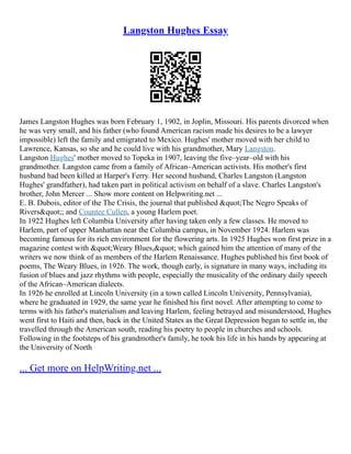 Langston Hughes Essay
James Langston Hughes was born February 1, 1902, in Joplin, Missouri. His parents divorced when
he was very small, and his father (who found American racism made his desires to be a lawyer
impossible) left the family and emigrated to Mexico. Hughes' mother moved with her child to
Lawrence, Kansas, so she and he could live with his grandmother, Mary Langston.
Langston Hughes' mother moved to Topeka in 1907, leaving the five–year–old with his
grandmother. Langston came from a family of African–American activists. His mother's first
husband had been killed at Harper's Ferry. Her second husband, Charles Langston (Langston
Hughes' grandfather), had taken part in political activism on behalf of a slave. Charles Langston's
brother, John Mercer ... Show more content on Helpwriting.net ...
E. B. Dubois, editor of the The Crisis, the journal that published "The Negro Speaks of
Rivers"; and Countee Cullen, a young Harlem poet.
In 1922 Hughes left Columbia University after having taken only a few classes. He moved to
Harlem, part of upper Manhattan near the Columbia campus, in November 1924. Harlem was
becoming famous for its rich environment for the flowering arts. In 1925 Hughes won first prize in a
magazine contest with "Weary Blues," which gained him the attention of many of the
writers we now think of as members of the Harlem Renaissance. Hughes published his first book of
poems, The Weary Blues, in 1926. The work, though early, is signature in many ways, including its
fusion of blues and jazz rhythms with people, especially the musicality of the ordinary daily speech
of the African–American dialects.
In 1926 he enrolled at Lincoln University (in a town called Lincoln University, Pennsylvania),
where he graduated in 1929, the same year he finished his first novel. After attempting to come to
terms with his father's materialism and leaving Harlem, feeling betrayed and misunderstood, Hughes
went first to Haiti and then, back in the United States as the Great Depression began to settle in, the
travelled through the American south, reading his poetry to people in churches and schools.
Following in the footsteps of his grandmother's family, he took his life in his hands by appearing at
the University of North
... Get more on HelpWriting.net ...
 