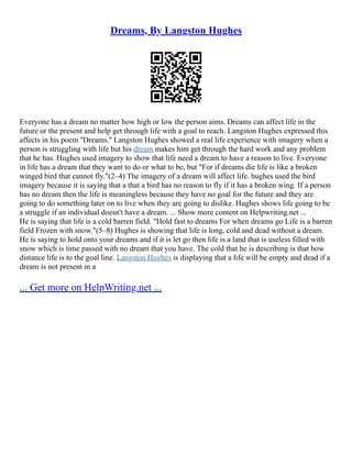 Dreams, By Langston Hughes
Everyone has a dream no matter how high or low the person aims. Dreams can affect life in the
future or the present and help get through life with a goal to reach. Langston Hughes expressed this
affects in his poem ''Dreams.'' Langston Hughes showed a real life experience with imagery when a
person is struggling with life but his dream makes him get through the hard work and any problem
that he has. Hughes used imagery to show that life need a dream to have a reason to live. Everyone
in life has a dream that they want to do or what to be, but "For if dreams die life is like a broken
winged bird that cannot fly."(2–4) The imagery of a dream will affect life. hughes used the bird
imagery because it is saying that a that a bird has no reason to fly if it has a broken wing. If a person
has no dream then the life is meaningless because they have no goal for the future and they are
going to do something later on to live when they are going to dislike. Hughes shows life going to be
a struggle if an individual doesn't have a dream. ... Show more content on Helpwriting.net ...
He is saying that life is a cold barren field. "Hold fast to dreams For when dreams go Life is a barren
field Frozen with snow."(5–8) Hughes is showing that life is long, cold and dead without a dream.
He is saying to hold onto your dreams and if it is let go then life is a land that is useless filled with
snow which is time passed with no dream that you have. The cold that he is describing is that how
distance life is to the goal line. Langston Hughes is displaying that a life will be empty and dead if a
dream is not present in a
... Get more on HelpWriting.net ...
 