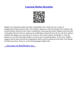 Langston Hughes Deception
Hughes's two opening sentences presents a despondent tone, which conveys a sense of
disappointment that aroused in him. This feeling is apparent as after the dramatic first sentence, the
second sentence followed with a bitter contradiction, expressing discontent. Hughes asserts the idea
of deception from his first two sentences by establishing contrast between the two; the first sentence
explains that Hughes was saved from sin, however, the second sentence invalidates it. From the
paradox we can infer that either Hughes was deceived or enacted deception. In the essay, Hughes
suggests that he deceived both the congregation and his aunt by getting up to the altar, even though
he hadn't seen Jesus. However, in the final paragraph, Hughes also
... Get more on HelpWriting.net ...
 