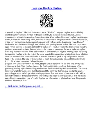 Langston Hughes Harlem
Approach to Hughes', "Harlem" In the short poem, "Harlem" Langston Hughes writes of being
unable to achieve dreams. Written by Hughes in 1951, he expresses the inability for African
Americans to achieve the American Dream in society. What makes this one of Hughes' most famous
works, is not what he's writing about, but how he structures it. It begins with one seductive question,
with a very curious tone, but then ends his poem with violence and a threatening voice. Hughes'
intellectual use of structure through tone, similes, and spacing is what makes "Harlem" one for the
ages. "What happens to a dream deferred?" (Hughes 236) Hughes begins this poem with a proactive
yet innocuous question about dreams. It forces the reader to go outside the poem and contemplate
what they would do without hope. The question is unlike many of Hughes' opening lines. Following
the question Hughes writes the rest of the poem indented to suggest that he's thinking about what the
question means to him. It sets the reader in a dream state so to speak to try and get them into the
head of the speaker. The tone of this question is clear, it's harmless and innocent letting the reader
feel ... Show more content on Helpwriting.net ...
(Hughes 236) Unlike the rest of the poem, Hughes uses a metaphor for his final line, a very well
written one at that. Also, Hughes changes the final print to italics implying that instead of the
pondering reading style of everything previous this line is verbally spoken by the reader. The use of
the word, "explode" symbolizes that Hughes could be implying that violence can be the result of
years of oppression and all questions leading up to this final statement. It leaves the reader with a
sense of wonder, as if the reader lets this sour tasting line linger as they question, if they have done
everything to prevent this type of result. Hughes' use of structure is what defines how this poem is
read and what makes it so
... Get more on HelpWriting.net ...
 