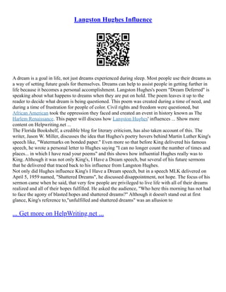 Langston Hughes Influence
A dream is a goal in life, not just dreams experienced during sleep. Most people use their dreams as
a way of setting future goals for themselves. Dreams can help to assist people in getting further in
life because it becomes a personal accomplishment. Langston Hughes's poem "Dream Deferred" is
speaking about what happens to dreams when they are put on hold. The poem leaves it up to the
reader to decide what dream is being questioned. This poem was created during a time of need, and
during a time of frustration for people of color. Civil rights and freedom were questioned, but
African American took the oppression they faced and created an event in history known as The
Harlem Renaissance. This paper will discuss how Langston Hughes' influences ... Show more
content on Helpwriting.net ...
The Florida Bookshelf, a credible blog for literary criticism, has also taken account of this. The
writer, Jason W. Miller, discusses the idea that Hughes's poetry hovers behind Martin Luther King's
speech like, "Watermarks on bonded paper." Even more so that before King delivered his famous
speech, he wrote a personal letter to Hughes saying "I can no longer count the number of times and
places... in which I have read your poems" and this shows how influential Hughes really was to
King. Although it was not only King's, I Have a Dream speech, but several of his future sermons
that he delivered that traced back to his influence from Langston Hughes.
Not only did Hughes influence King's I Have a Dream speech, but in a speech MLK delivered on
April 5, 1959 named, "Shattered Dreams", he discussed disappointment, not hope. The focus of his
sermon came when he said, that very few people are privileged to live life with all of their dreams
realized and all of their hopes fulfilled. He asked the audience, "Who here this morning has not had
to face the agony of blasted hopes and shattered dreams?" Although it doesn't stand out at first
glance, King's reference to,"unfulfilled and shattered dreams" was an allusion to
... Get more on HelpWriting.net ...
 