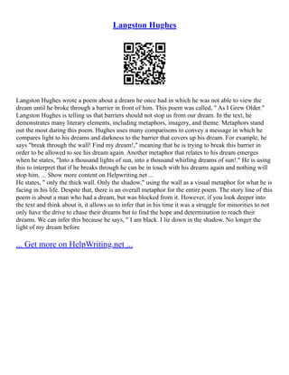 Langston Hughes
Langston Hughes wrote a poem about a dream he once had in which he was not able to view the
dream until he broke through a barrier in front of him. This poem was called, " As I Grew Older."
Langston Hughes is telling us that barriers should not stop us from our dream. In the text, he
demonstrates many literary elements, including metaphors, imagery, and theme. Metaphors stand
out the most during this poem. Hughes uses many comparisons to convey a message in which he
compares light to his dreams and darkness to the barrier that covers up his dream. For example, he
says "break through the wall! Find my dream!," meaning that he is trying to break this barrier in
order to be allowed to see his dream again. Another metaphor that relates to his dream emerges
when he states, "Into a thousand lights of sun, into a thousand whirling dreams of sun!." He is using
this to interpret that if he breaks through he can be in touch with his dreams again and nothing will
stop him. ... Show more content on Helpwriting.net ...
He states, " only the thick wall. Only the shadow," using the wall as a visual metaphor for what he is
facing in his life. Despite that, there is an overall metaphor for the entire poem. The story line of this
poem is about a man who had a dream, but was blocked from it. However, if you look deeper into
the text and think about it, it allows us to infer that in his time it was a struggle for minorities to not
only have the drive to chase their dreams but to find the hope and determination to reach their
dreams. We can infer this because he says, " I am black. I lie down in the shadow. No longer the
light of my dream before
... Get more on HelpWriting.net ...
 
