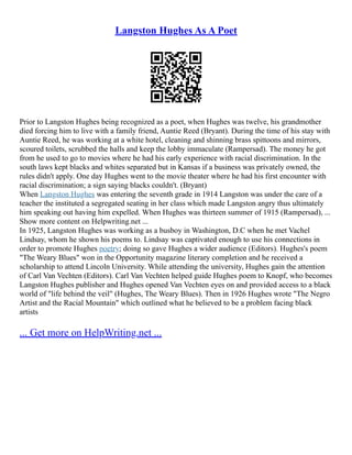 Langston Hughes As A Poet
Prior to Langston Hughes being recognized as a poet, when Hughes was twelve, his grandmother
died forcing him to live with a family friend, Auntie Reed (Bryant). During the time of his stay with
Auntie Reed, he was working at a white hotel, cleaning and shinning brass spittoons and mirrors,
scoured toilets, scrubbed the halls and keep the lobby immaculate (Rampersad). The money he got
from he used to go to movies where he had his early experience with racial discrimination. In the
south laws kept blacks and whites separated but in Kansas if a business was privately owned, the
rules didn't apply. One day Hughes went to the movie theater where he had his first encounter with
racial discrimination; a sign saying blacks couldn't. (Bryant)
When Langston Hughes was entering the seventh grade in 1914 Langston was under the care of a
teacher the instituted a segregated seating in her class which made Langston angry thus ultimately
him speaking out having him expelled. When Hughes was thirteen summer of 1915 (Rampersad), ...
Show more content on Helpwriting.net ...
In 1925, Langston Hughes was working as a busboy in Washington, D.C when he met Vachel
Lindsay, whom he shown his poems to. Lindsay was captivated enough to use his connections in
order to promote Hughes poetry; doing so gave Hughes a wider audience (Editors). Hughes's poem
"The Weary Blues" won in the Opportunity magazine literary completion and he received a
scholarship to attend Lincoln University. While attending the university, Hughes gain the attention
of Carl Van Vechten (Editors). Carl Van Vechten helped guide Hughes poem to Knopf, who becomes
Langston Hughes publisher and Hughes opened Van Vechten eyes on and provided access to a black
world of "life behind the veil" (Hughes, The Weary Blues). Then in 1926 Hughes wrote "The Negro
Artist and the Racial Mountain" which outlined what he believed to be a problem facing black
artists
... Get more on HelpWriting.net ...
 