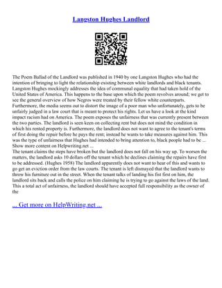Langston Hughes Landlord
The Poem Ballad of the Landlord was published in 1940 by one Langston Hughes who had the
intention of bringing to light the relationship existing between white landlords and black tenants.
Langston Hughes mockingly addresses the idea of communal equality that had taken hold of the
United States of America. This happens to the base upon which the poem revolves around; we get to
see the general overview of how Negros were treated by their fellow white counterparts.
Furthermore, the media seems out to distort the image of a poor man who unfortunately, gets to be
unfairly judged in a law court that is meant to protect his rights. Let us have a look at the kind
impact racism had on America. The poem exposes the unfairness that was currently present between
the two parties. The landlord is seen keen on collecting rent but does not mind the condition in
which his rented property is. Furthermore, the landlord does not want to agree to the tenant's terms
of first doing the repair before he pays the rent; instead he wants to take measures against him. This
was the type of unfairness that Hughes had intended to bring attention to, black people had to be ...
Show more content on Helpwriting.net ...
The tenant claims the steps have broken but the landlord does not fall on his way up. To worsen the
matters, the landlord asks 10 dollars off the tenant which he declines claiming the repairs have first
to be addressed. (Hughes 1958) The landlord apparently does not want to hear of this and wants to
go get an eviction order from the law courts. The tenant is left dismayed that the landlord wants to
throw his furniture out in the street. When the tenant talks of landing his fist first on him, the
landlord sits back and calls the police on him claiming he is trying to go against the laws of the land.
This a total act of unfairness, the landlord should have accepted full responsibility as the owner of
the
... Get more on HelpWriting.net ...
 