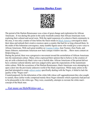 Langston Hughes Essay
The period of the Harlem Renaissance was a time of great change and exploration for African
Americans . It was during this point in the early twentieth century that African Americans were
exploring their cultural and social roots. With the rapid expansion of a cohesive black community in
the area, it was only a matter of time before the finest minds in Black America converged to share
their ideas and unleash their creative essences upon a country that had for so long silenced them. In
the midst of this bohemian convergence, many notable figures arose who would give a new voice to
African Americans. With such great notables as Countee Cullen, Jean Toomer, Zora Neale, and
James Johnson, mainstream American now had a unique window into the ... Show more content on
Helpwriting.net ...
During the period, there was a progressive movement toward the assimilation of African Americans
into the mainstream culture. Many critics expressed their opinion that to believe in the creation of
any art with a distinctively black voice was a foolish idea. African Americans of the period did not
have a distinct cultural identity and were judged solely upon the expectations of the mainstream
white culture. With the occurrence of the Harlem Renaissance, black Americans were attempting to
open a door into the previously unknown world of the black experience. While many artists in the
past had attempted to create subject matter specifically dealing with the Negro, it failed to lack the
quality of the "Negro soul":
Created purposely for the delectation of the white folk whose self–aggrandizement they also sought
to sustain, these earlier works comprised mainly those Negro elements which experience had proved
to be pleasurable to the white ego. They were, essentially, attempts to recreate the white man's
concept of the black man.
... Get more on HelpWriting.net ...
 