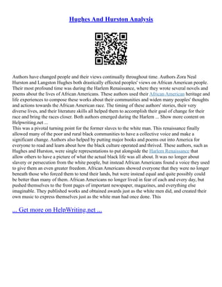 Hughes And Hurston Analysis
Authors have changed people and their views continually throughout time. Authors Zora Neal
Hurston and Langston Hughes both drastically effected peoples' views on African American people.
Their most profound time was during the Harlem Renaissance, where they wrote several novels and
poems about the lives of African Americans. These authors used their African American heritage and
life experiences to compose these works about their communities and widen many peoples' thoughts
and actions towards the African American race. The timing of these authors' stories, their very
diverse lives, and their literature skills all helped them to accomplish their goal of change for their
race and bring the races closer. Both authors emerged during the Harlem ... Show more content on
Helpwriting.net ...
This was a pivotal turning point for the former slaves to the white man. This renaissance finally
allowed many of the poor and rural black communities to have a collective voice and make a
significant change. Authors also helped by putting major books and poems out into America for
everyone to read and learn about how the black culture operated and thrived. These authors, such as
Hughes and Hurston, were single representations to put alongside the Harlem Renaissance that
allow others to have a picture of what the actual black life was all about. It was no longer about
slavery or persecution from the white people, but instead African Americans found a voice they used
to give them an even greater freedom. African Americans showed everyone that they were no longer
beneath those who forced them to tend their lands, but were instead equal and quite possibly could
be better than many of them. African Americans no longer lived in fear of each and every day, but
pushed themselves to the front pages of important newspaper, magazines, and everything else
imaginable. They published works and obtained awards just as the white men did, and created their
own music to express themselves just as the white man had once done. This
... Get more on HelpWriting.net ...
 
