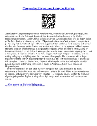 Comparing Hughes And Langston Hughes
James Mercer Langston Hughes was an American poet, social activist, novelist, playwright, and
columnist from Joplin, Missouri. Hughes is best known for his involvement in the Harlem
Renaissance movement. Dušan Charles Simić is a Serbian–American poet and was co–poetry editor
of the Paris Review hes is known for his 1974 postmodernism poem Watermelons. Using the two
poets along with Allen Ginsberg's 1955 poem Supermarket in California I will compare and contrast
the figurative language, poetic devices, and subject material used in each poems. In Hughes poem
Harlem a series of similes are used in the poem to compare a dream deferred to rotting, aging or
burdensome items. A dream deferred is compared to a raisin, a sore, rotten meat, a syrupy sweet, and
a heavy load. The actions linked to these items suggest what might happen to the dream, such as
rotting and dying or weighing down the conscience of the people. The poem ends with a single
metaphor with the line "Or does it explode?" (Hughes 10). The text is also italicized to emphasize
this metaphor even more. Harlem is a lyric poem with irregular rhyme and an irregular metrical
pattern that sums up the white oppression of blacks in America. ... Show more content on
Helpwriting.net ...
The "rivers" mentioned are part of an extended metaphor that likens the soul of the black
community to the ancient, wise, and enduring great rivers of the earth. There is also repetition used
in lines one and eleven "I've known rivers" (Hughes 11). The poetic devices used in the poem, no
rhyming going on but Hughes is using all the right things to show the sound and movement as a
raging
... Get more on HelpWriting.net ...
 