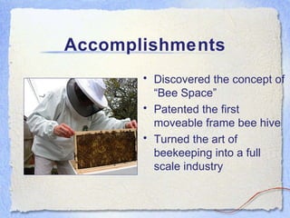 Accomplishments Discovered the concept of “Bee Space” Patented the first moveable frame bee hive Turned the art of beekeeping into a full scale industry 