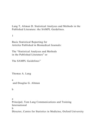 Lang T, Altman D. Statistical Analyses and Methods in the
Published Literature: the SAMPL Guidelines.
1
Basic Statistical Reporting for
Articles Published in Biomedical Journals:
The “Statistical Analyses and Methods
in the Published Literature” or
The SAMPL Guidelines”
Thomas A. Lang
a
and Douglas G. Altman
b
a
Principal, Tom Lang Communications and Training
International
b
Director, Centre for Statistics in Medicine, Oxford University
 