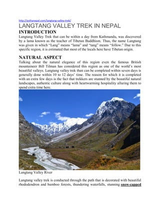 http://asthanepal.com/langtang-valley-trek/
LANGTANG VALLEY TREK IN NEPAL
INTRODUCTION
Langtang Valley Trek that can be within a day from Kathmandu, was discovered
by a lama known as the teacher of Tibetan Buddhism. Thus, the name Langtang
was given in which “Lang” means “lama” and “tang” means “follow.” Due to this
specific region, it is estimated that most of the locals here have Tibetan origin.
NATURAL ASPECT
Talking about the natural elegance of this region even the famous British
mountaineer Bill Tilman has considered this region as one of the world’s most
beautiful valleys. Langtang valley trek than can be completed within seven days is
generally done within 10 to 12 days’ time. The reason for which it is completed
with an extra few days is the fact that trekkers are stunned by the beautiful natural
landscapes, authentic culture along with heartwarming hospitality alluring them to
spend extra time here.
Langtang Valley River
Langtang valley trek is conducted through the path that is decorated with beautiful
rhododendron and bamboo forests, thundering waterfalls, stunning snow-capped
 
