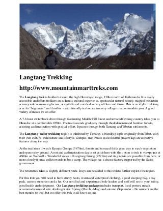 Langtang Trekking
http://www.mountainmarttreks.com
The Langtang trek is hidden between the high Himalayan range, 150km north of Kathmandu. It is easily
accessible and offers trekkers an authentic cultural experience, spectacular natural beauty, magical mountain
scenery with numerous glaciers, waterfalls and a wide diversity of flora and fauna. This is an idyllic trekking
area for “beginners” and families – with friendly tea houses in every village to accommodate you. A good
variety of meals are on offer.
A 7-8 hour switchback drive through fascinating Middle Hill forest and terraced farming country takes you to
Dhunche at a comfortable1950m. The trail ascends gradually through rhododendron and bamboo forests,
assisting acclimatization with gradual effort. It passes through both Tamang and Tibetan settlements.
The Langtang valley trekking region is inhabited by Tamang; a friendly people originally from Tibet, with
their own culture, architecture and lifestyle. Gompas, mani walls and colourful prayer flags are attractive
features along the way.
As the trail rises towards Kyanjin Gompa (3870m), forests and terraced fields give way to scrub vegetation
and open rocky ground. A rest and acclimatisation day is set aside here with the option to trek to viewpoints at
4600m on Tserko Ri. Wonderful views of Langtang Lirung (7227m) and its glaciers are possible from here, or
more closely from a walk towards its base camp. The village has a cheese factory supported by the Swiss
government.
The return trek takes a slightly different route. Days can be added to this trek to further explore the region.
For this trek you will need to have sturdy boots, warm and waterproof clothing, a good sleeping bag, a day
pack, camera sunscreen and a hat. Our certified and experienced trek-leaders and staff will see to your safety,
good health and enjoyment. Our Langtang trekking package includes transport, local porters, meals,
accommodation and safe drinking water. Spring (March - May) and autumn (September - November) are the
best months to trek, but we offer this trek in all four seasons.
 