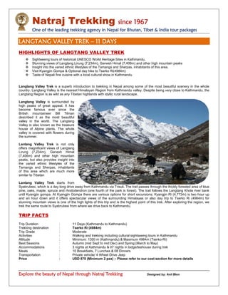 Natraj Trekking since 1967
One of the leading trekking agency in Nepal for Bhutan, Tibet & India tour packages
Explore the beauty of Nepal through Natraj Trekking Designed by: Anil Blon
LANGTANG VALLEY TREK – 11 DAYS
HIGHLIGHTS OF LANGTANG VALLEY TREK
 Sightseeing tours of historical UNESCO World Heritage Sites in Kathmandu.
 Stunning views of Langtang Lirung (7,234m), Ganesh Himal (7,406m) and other high mountain peaks
 Insight into the varied ethnic lifestyles of the Tamangs and Sherpas, inhabitants of this area.
 Visit Kyangjin Gompa & Optional day hike to Tserko Ri(4984m)
 Taste of Nepali fine cuisine with a local cultural show in Kathmandu
Langtang Valley Trek is a superb introduction to trekking in Nepal among some of the most beautiful scenery in the whole
country. Langtang Valley is the nearest Himalayan Region from Kathmandu valley. Despite being very close to Kathmandu, the
Langtang Region is as wild as any Tibetan highlands with idyllic rural landscape.
Langtang Valley is surrounded by
high peaks of great appeal. It has
become famous ever since the
British mountaineer Bill Tilman
described it as the most beautiful
valley in the world. The Langtang
Valley is also known as the treasure
house of Alpine plants. The whole
valley is covered with flowers during
the summer.
Lantang Valley Trek is not only
offers magnificent views of Langtang
Lirung (7,234m), Ganesh Himal
(7,406m) and other high mountain
peaks, but also provides insight into
the varied ethnic lifestyles of the
Tamangs and Sherpas, inhabitants
of this area which are much more
similar to Tibetan
Lantang Valley Trek starts from
Syabrubesi, which is a day long drive away from Kathmandu via Trisuli. The trail passes through the thickly forested area of blue
pine, oaks, maple, spruce and rhododendron (one fourth of the park is forest). The trail follows the Langtang Khola river bank
until Kyangjin gompa. At Kyangjin Gompa there are various options for short excursions; Kyangjin Ri (4,773m) is two hour up
and an hour down and it offers spectacular views of the surrounding Himalayas or also day trip to Tserko Ri (4984m) for
stunning mountain views is one of the high lights of this trip and is the highest point of this trek. After exploring the region, we
trek the same route to Syabrubesi from where we drive back to Kathmandu.
TRIP FACTS
Trip Duration : 11 Days (Kathmandu to Kathmandu)
Trekking destination : Tserko Ri (4984m)
Trip Grade : Moderate
Activities : Walking and trekking including cultural sightseeing tours in Kathmandu
Altitude : Minimum: 1350 m (Kathmandu) & Maximum 4984m (Tserko-Ri)
Best Seasons : Autumn (mid Sept to mid Dec) and Spring (March to May)
Accommodations : 3 nights at Kathmandu & 07 nights in lodge/teahouse during trek
Meals : 10 Breakfasts, 7 Lunches & 08 Dinners
Transportation : Private vehicle/ 4 Wheel Drive Jeep
Price : USD 870 (Minimum 2 pax) – Please refer to our cost section for more details
 