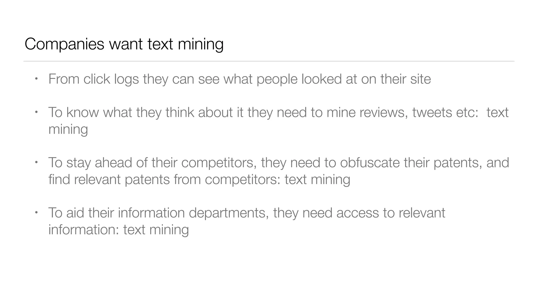 Companies want text mining
• From click logs they can see what people looked at on their site
• To know what they think about it they need to mine reviews, tweets etc: text
mining
• To stay ahead of their competitors, they need to obfuscate their patents, and
ﬁnd relevant patents from competitors: text mining
• To aid their information departments, they need access to relevant
information: text mining
 