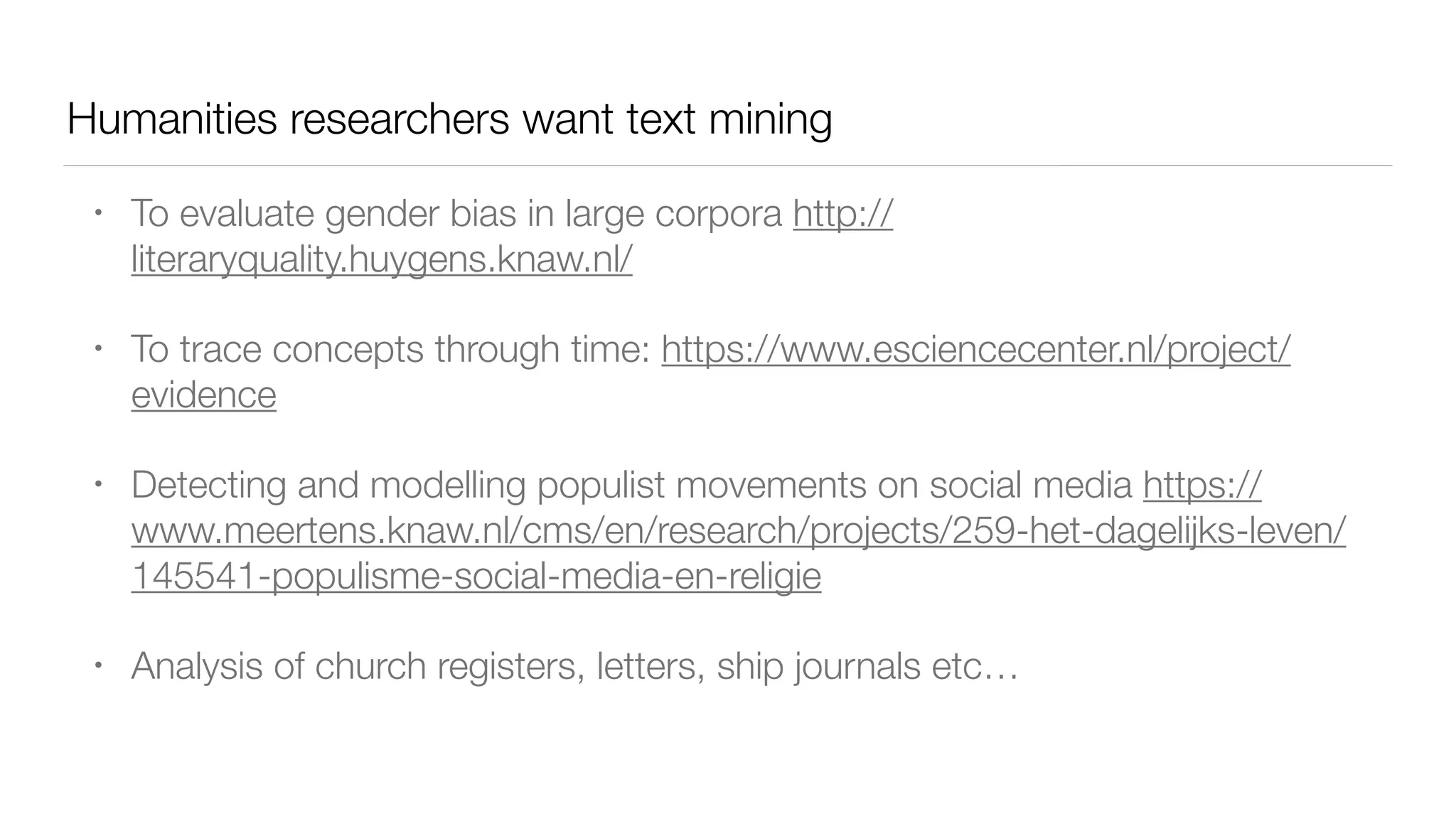 Humanities researchers want text mining
• To evaluate gender bias in large corpora http://
literaryquality.huygens.knaw.nl/
• To trace concepts through time: https://www.esciencecenter.nl/project/
evidence
• Detecting and modelling populist movements on social media https://
www.meertens.knaw.nl/cms/en/research/projects/259-het-dagelijks-leven/
145541-populisme-social-media-en-religie
• Analysis of church registers, letters, ship journals etc…
 