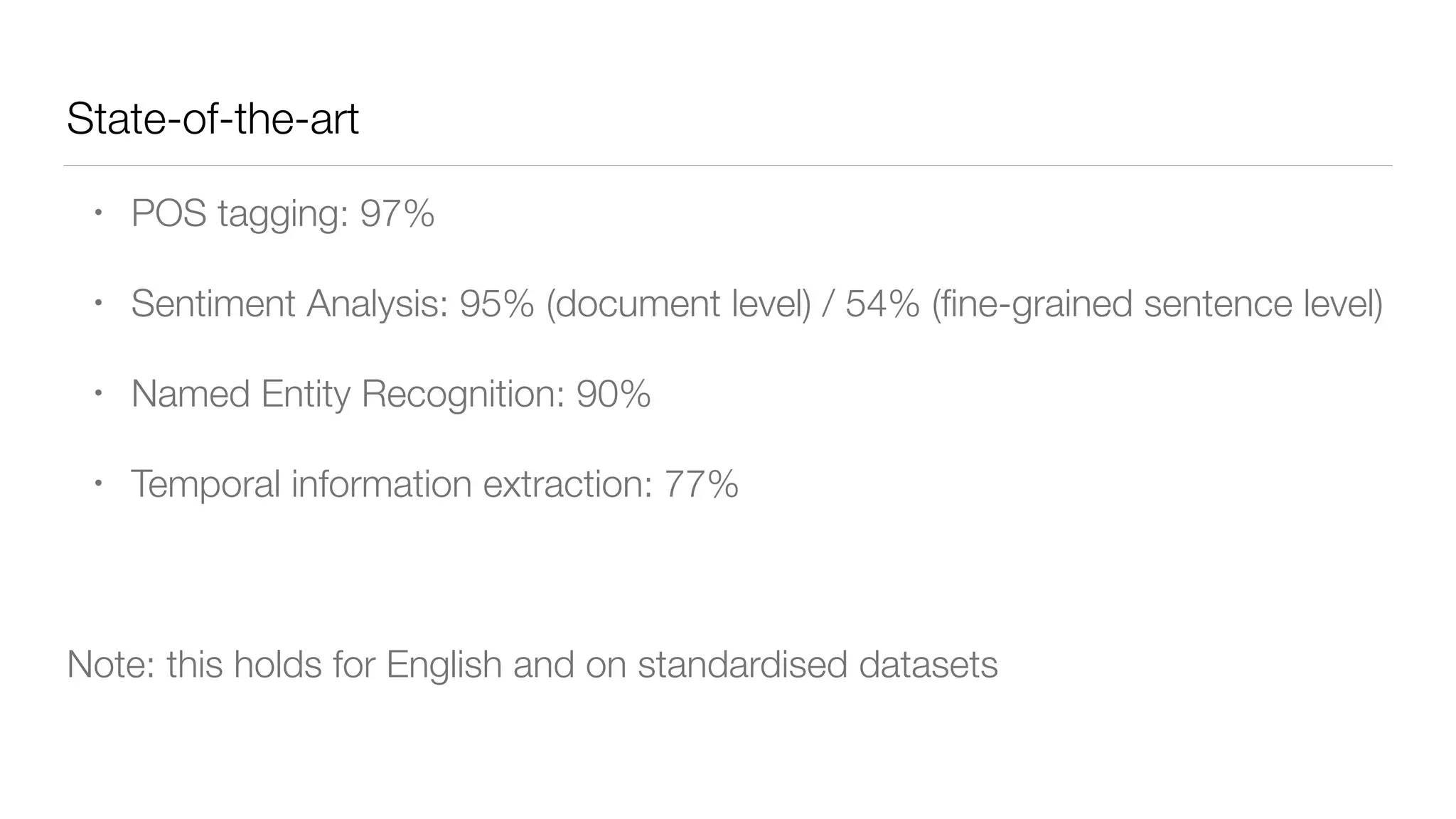 State-of-the-art
• POS tagging: 97%
• Sentiment Analysis: 95% (document level) / 54% (ﬁne-grained sentence level)
• Named Entity Recognition: 90%
• Temporal information extraction: 77%
Note: this holds for English and on standardised datasets
 