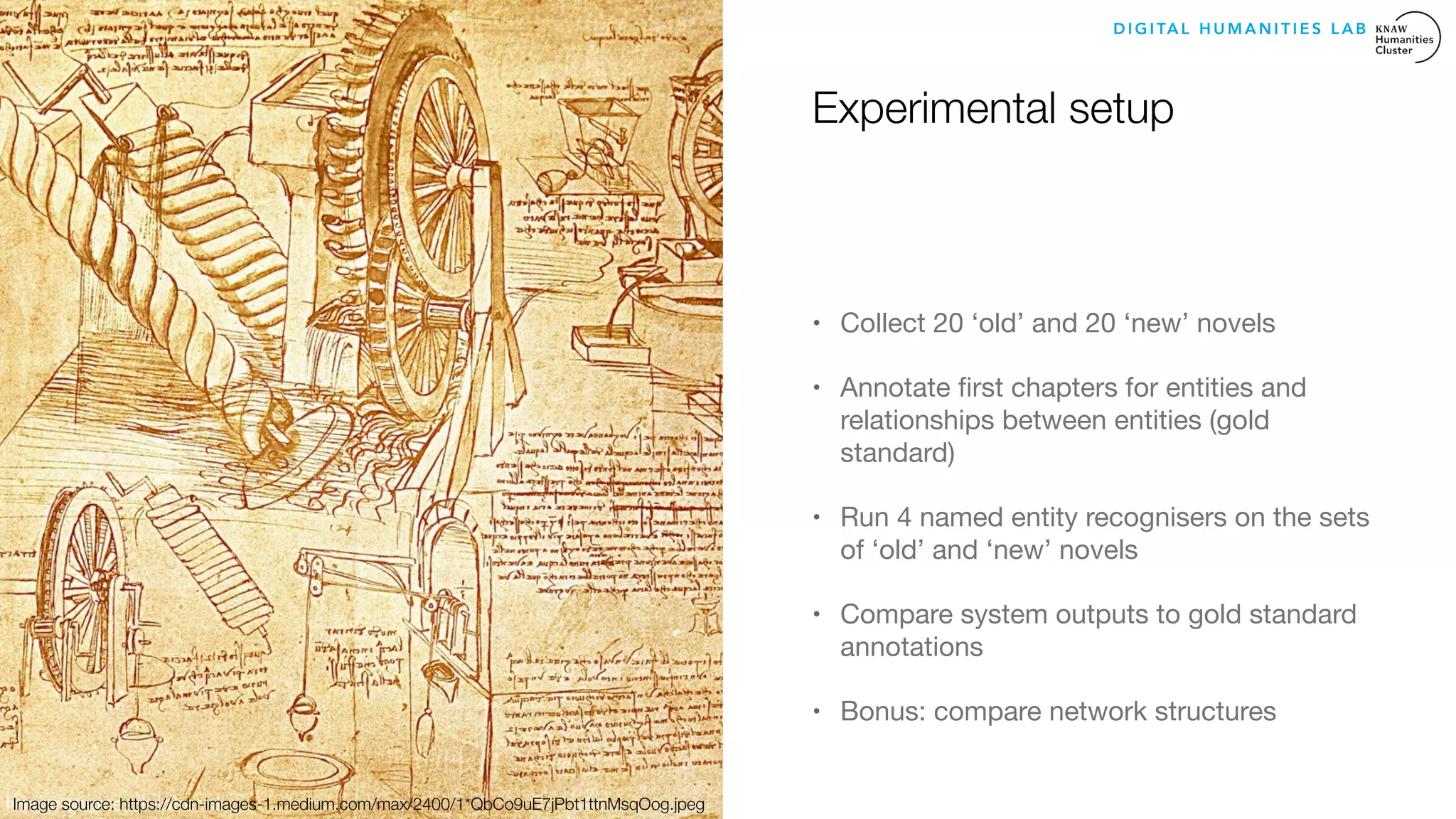 Experimental setup
• Collect 20 ‘old’ and 20 ‘new’ novels 

• Annotate ﬁrst chapters for entities and
relationships between entities (gold
standard)

• Run 4 named entity recognisers on the sets
of ‘old’ and ‘new’ novels 

• Compare system outputs to gold standard
annotations 

• Bonus: compare network structures
Image source: delpher.nl
D I G I TA L H U M A N I T I E S L A B
Image source: https://cdn-images-1.medium.com/max/2400/1*QbCo9uE7jPbt1ttnMsqOog.jpeg
 