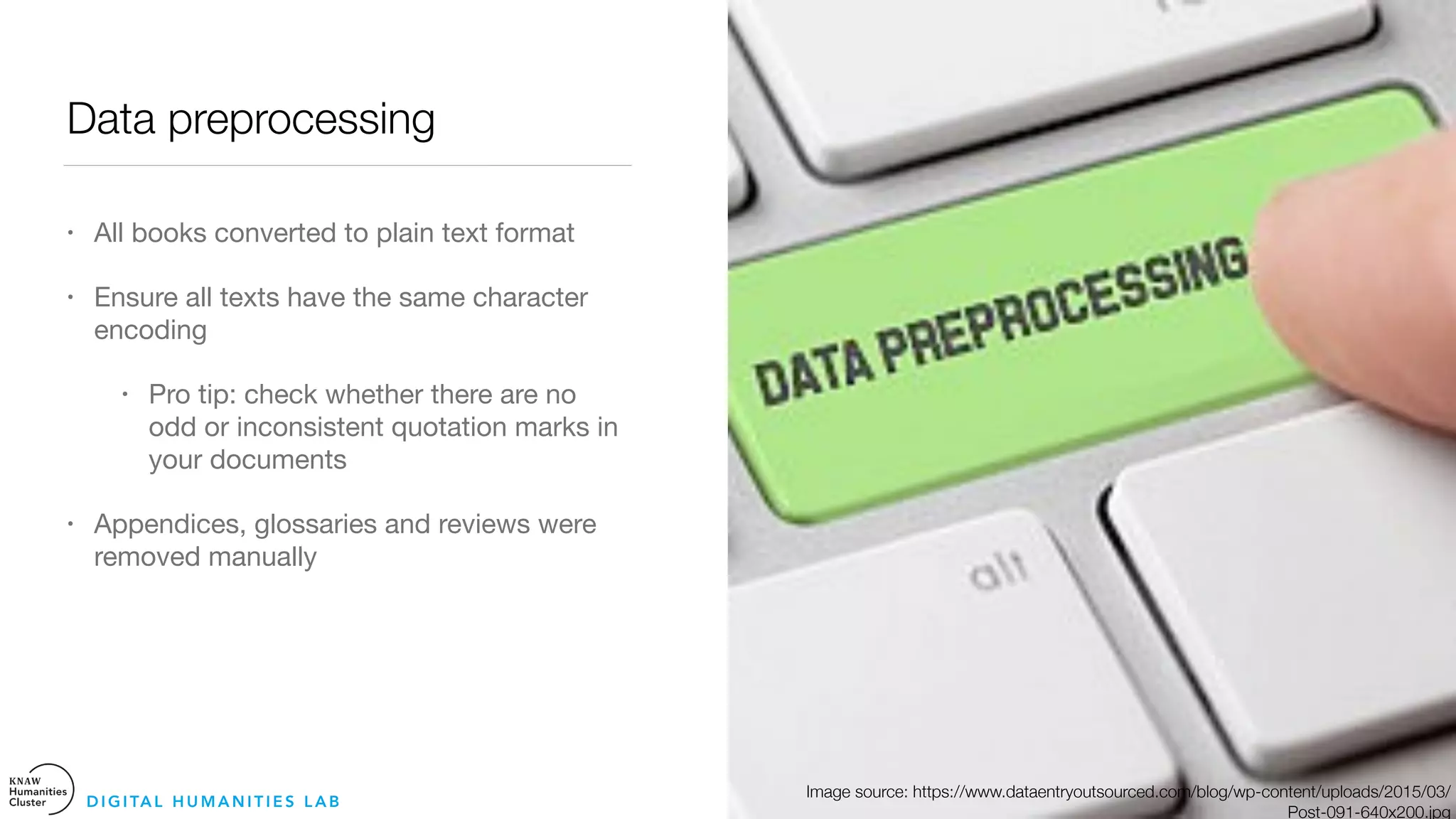 Data preprocessing
• All books converted to plain text format 

• Ensure all texts have the same character
encoding 

• Pro tip: check whether there are no
odd or inconsistent quotation marks in
your documents

• Appendices, glossaries and reviews were
removed manually
D I G I TA L H U M A N I T I E S L A B
Image source: https://www.dataentryoutsourced.com/blog/wp-content/uploads/2015/03/
Post-091-640x200.jpg
 