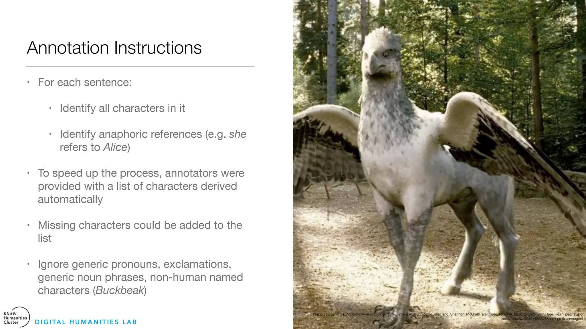 Annotation Instructions
• For each sentence:

• Identify all characters in it 

• Identify anaphoric references (e.g. she
refers to Alice) 

• To speed up the process, annotators were
provided with a list of characters derived
automatically

• Missing characters could be added to the
list 

• Ignore generic pronouns, exclamations,
generic noun phrases, non-human named
characters (Buckbeak)
D I G I TA L H U M A N I T I E S L A B
Image source: https://vignette.wikia.nocookie.net/p__/images/3/35/Erich_Mueller_and_Shannon_McGrath_are_glued_together_back_to_back_with_Tree_Resin.jpeg/revision/
latest?cb=20170331180847&path-preﬁx=protagonist
 