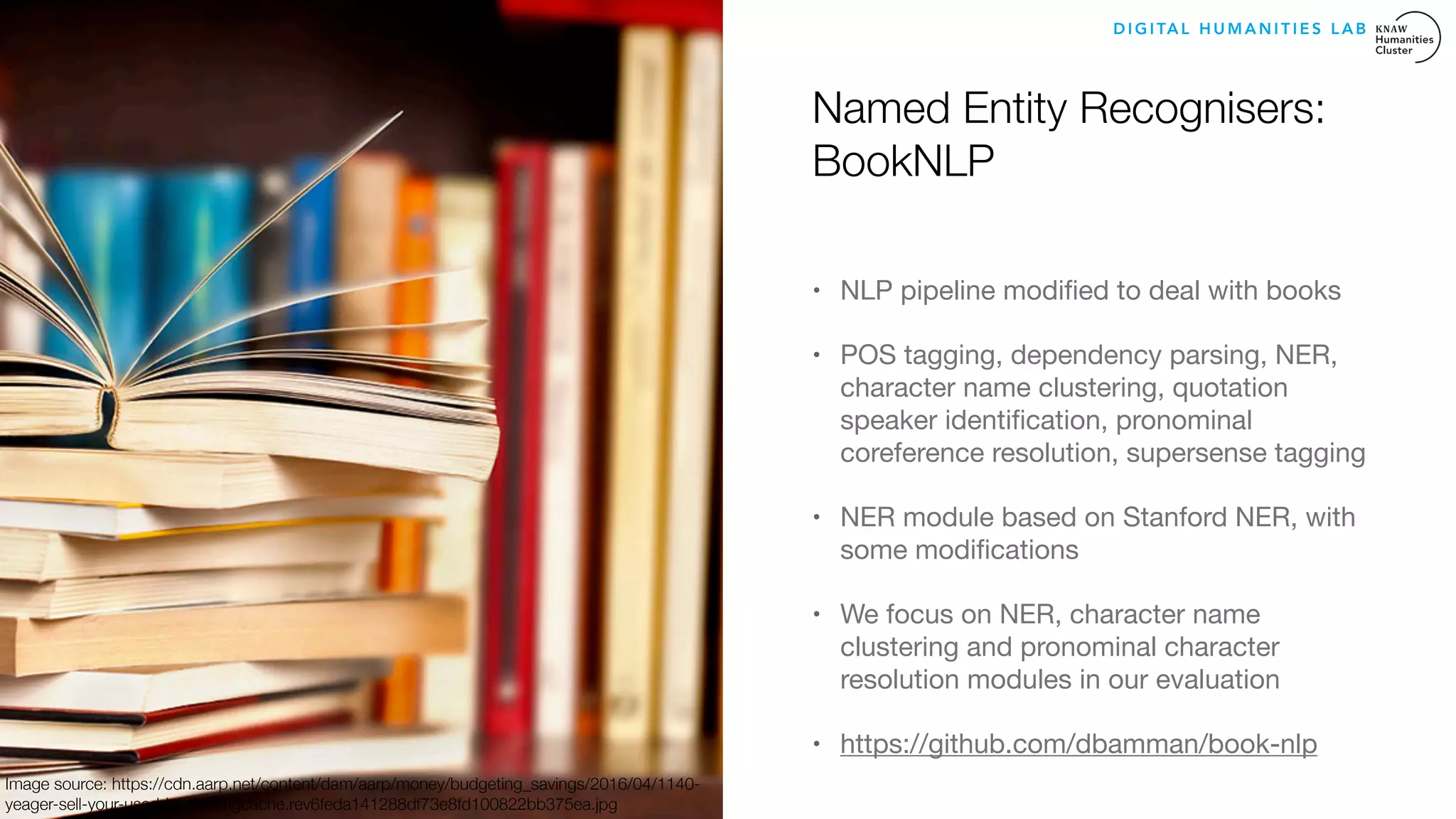 Named Entity Recognisers:
BookNLP
• NLP pipeline modiﬁed to deal with books 

• POS tagging, dependency parsing, NER,
character name clustering, quotation
speaker identiﬁcation, pronominal
coreference resolution, supersense tagging

• NER module based on Stanford NER, with
some modiﬁcations 

• We focus on NER, character name
clustering and pronominal character
resolution modules in our evaluation

• https://github.com/dbamman/book-nlp
D I G I TA L H U M A N I T I E S L A B
Image source: https://cdn.aarp.net/content/dam/aarp/money/budgeting_savings/2016/04/1140-
yeager-sell-your-used-books.imgcache.rev6feda141288df73e8fd100822bb375ea.jpg
 