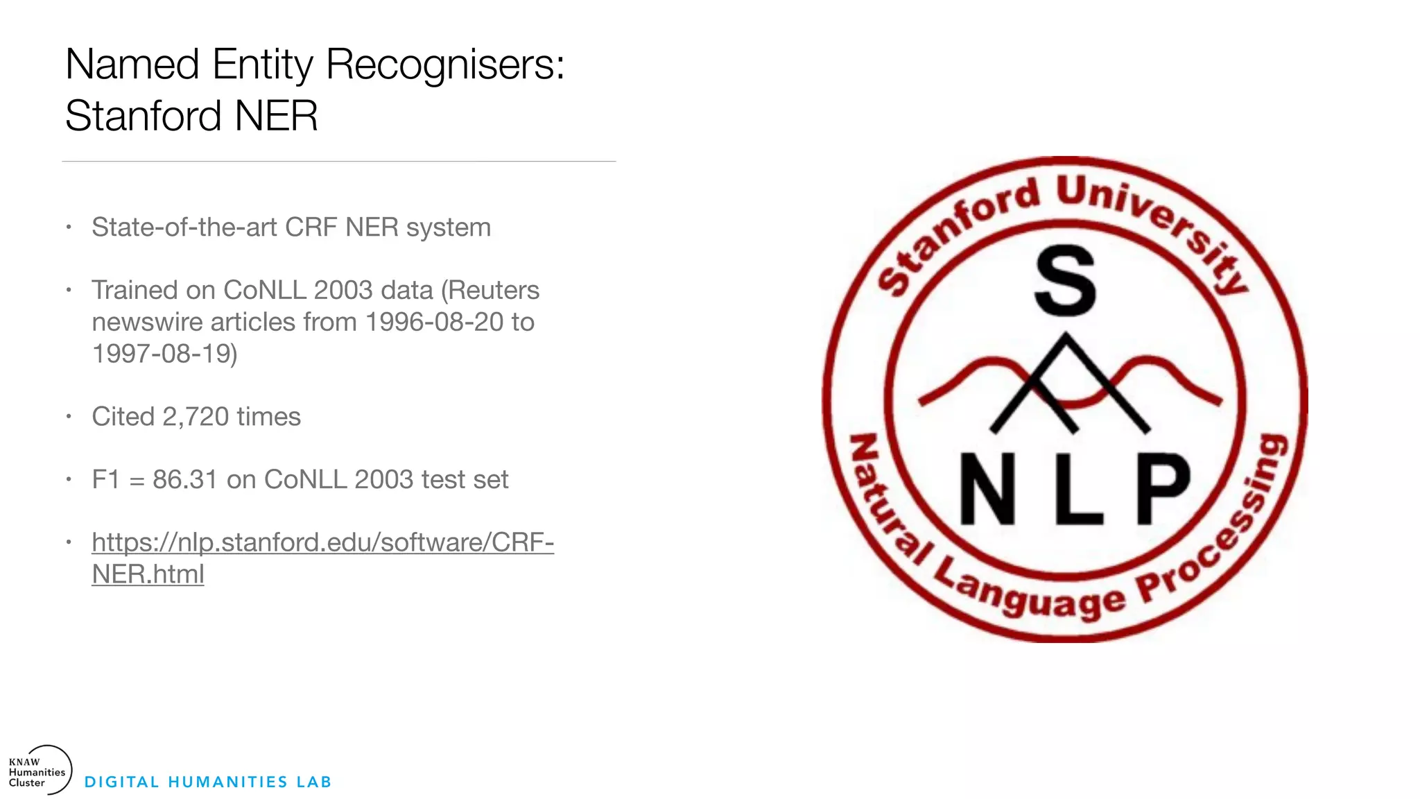 Named Entity Recognisers:
Stanford NER
• State-of-the-art CRF NER system

• Trained on CoNLL 2003 data (Reuters
newswire articles from 1996-08-20 to
1997-08-19)

• Cited 2,720 times 

• F1 = 86.31 on CoNLL 2003 test set

• https://nlp.stanford.edu/software/CRF-
NER.html
D I G I TA L H U M A N I T I E S L A B
 