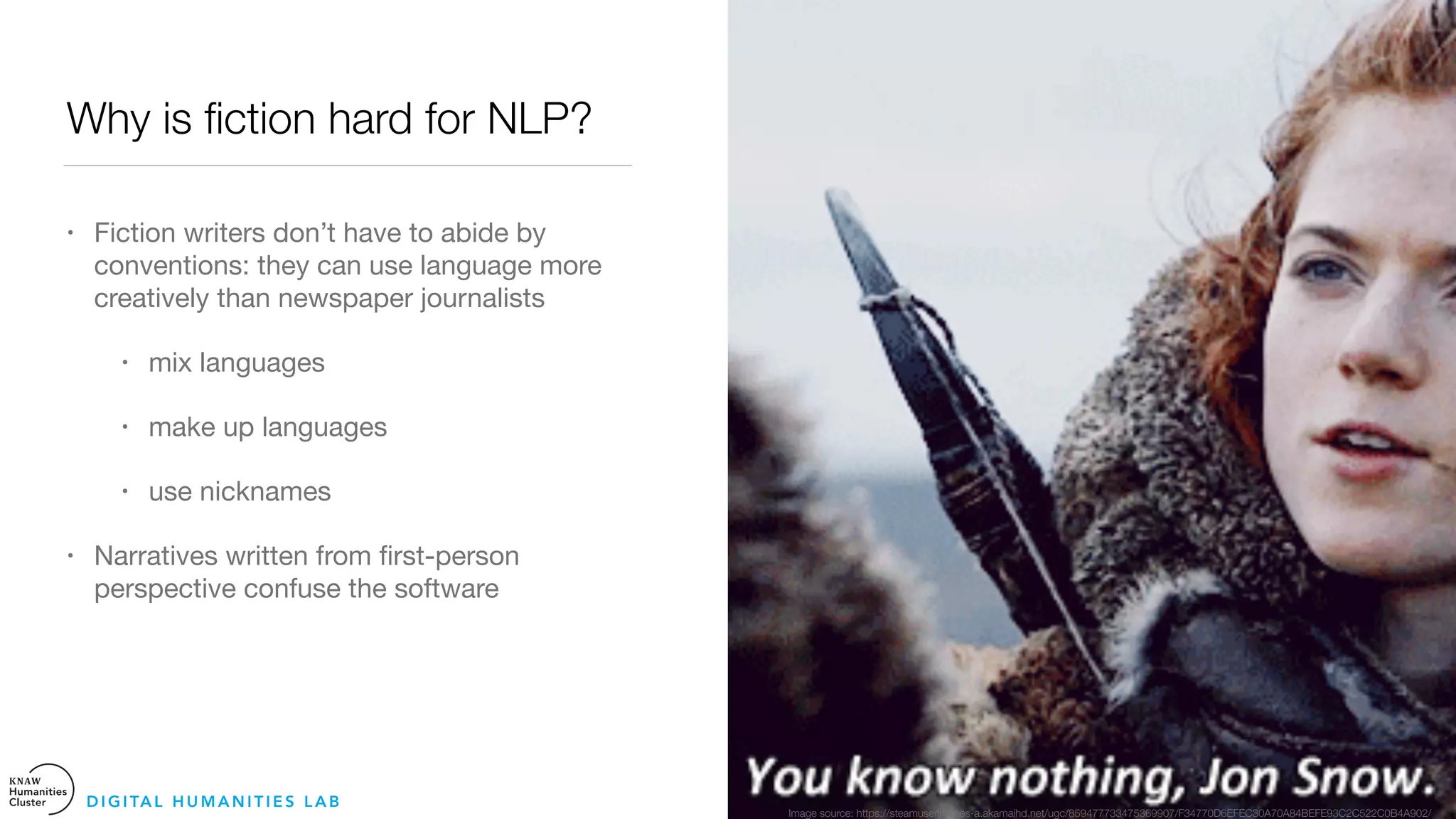 Why is ﬁction hard for NLP?
• Fiction writers don’t have to abide by
conventions: they can use language more
creatively than newspaper journalists

• mix languages

• make up languages 

• use nicknames 

• Narratives written from ﬁrst-person
perspective confuse the software
D I G I TA L H U M A N I T I E S L A B
Image source: https://steamuserimages-a.akamaihd.net/ugc/859477733475369907/F34770D6EFEC30A70A84BEFE93C2C522C0B4A902/
 