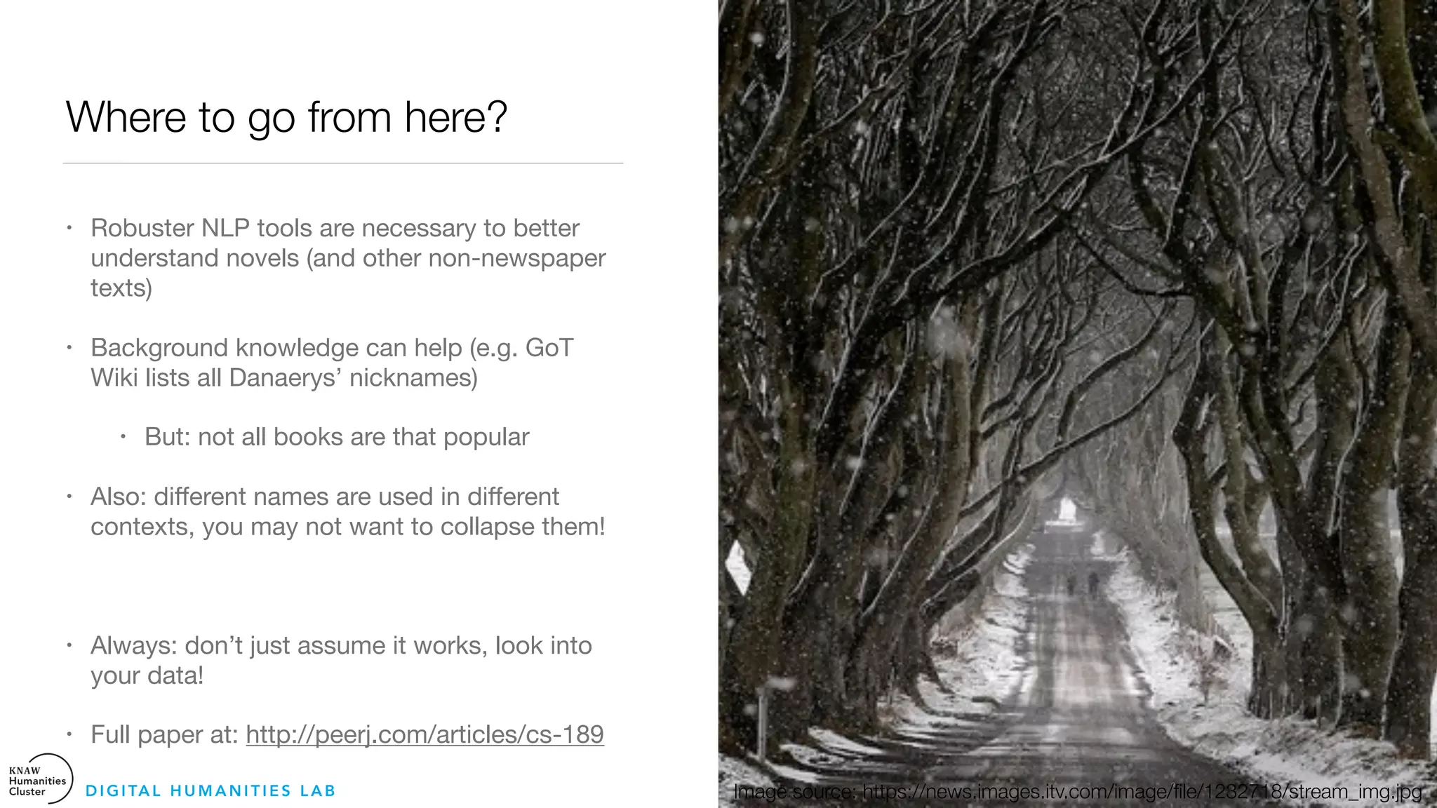 Where to go from here?
• Robuster NLP tools are necessary to better
understand novels (and other non-newspaper
texts)

• Background knowledge can help (e.g. GoT
Wiki lists all Danaerys’ nicknames)

• But: not all books are that popular 

• Also: diﬀerent names are used in diﬀerent
contexts, you may not want to collapse them! 

• Always: don’t just assume it works, look into
your data! 

• Full paper at: http://peerj.com/articles/cs-189
D I G I TA L H U M A N I T I E S L A B Image source: https://news.images.itv.com/image/ﬁle/1232718/stream_img.jpg
 