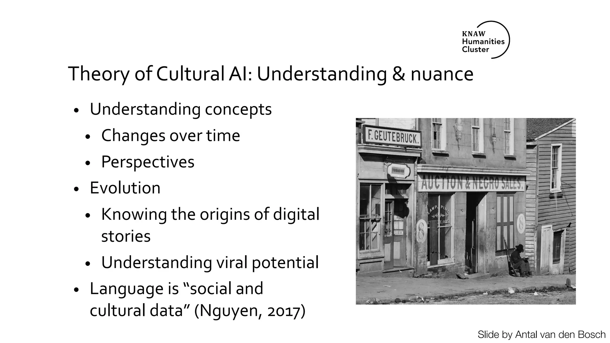 Theory of Cultural AI: Understanding & nuance
• Understanding concepts
• Changes over time
• Perspectives
• Evolution
• Knowing the origins of digital
stories
• Understanding viral potential
• Language is “social and
cultural data” (Nguyen, 2017)
Slide by Antal van den Bosch
 