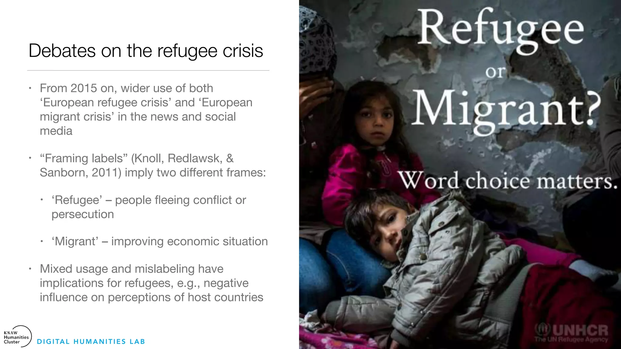 Debates on the refugee crisis
• From 2015 on, wider use of both
‘European refugee crisis’ and ‘European
migrant crisis’ in the news and social
media 

• “Framing labels” (Knoll, Redlawsk, &
Sanborn, 2011) imply two diﬀerent frames:

• ‘Refugee’ – people ﬂeeing conﬂict or
persecution

• ‘Migrant’ – improving economic situation

• Mixed usage and mislabeling have
implications for refugees, e.g., negative
inﬂuence on perceptions of host countries
D I G I TA L H U M A N I T I E S L A B
 
