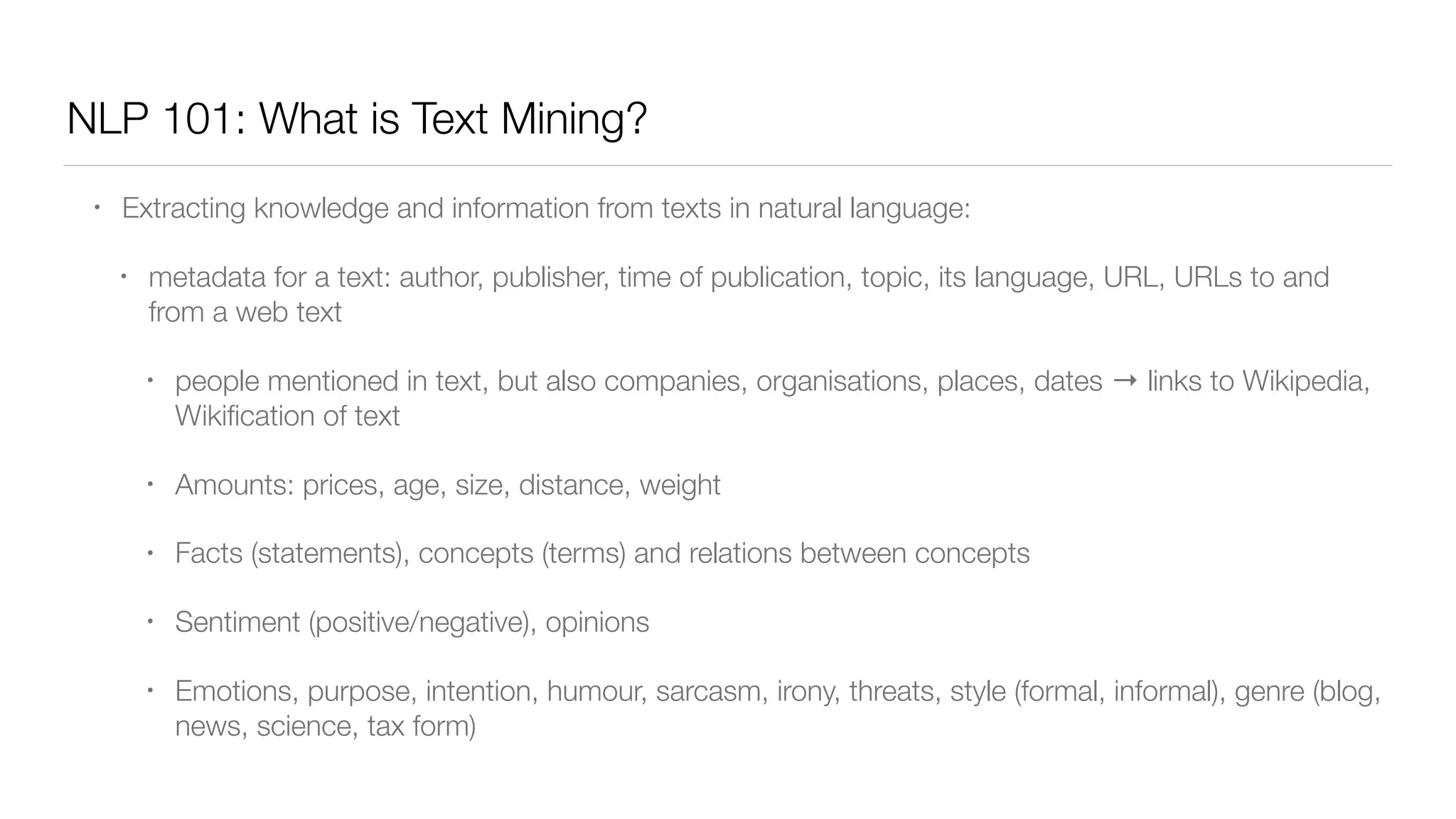 NLP 101: What is Text Mining?
• Extracting knowledge and information from texts in natural language:
• metadata for a text: author, publisher, time of publication, topic, its language, URL, URLs to and
from a web text
• people mentioned in text, but also companies, organisations, places, dates → links to Wikipedia,
Wikiﬁcation of text
• Amounts: prices, age, size, distance, weight
• Facts (statements), concepts (terms) and relations between concepts
• Sentiment (positive/negative), opinions
• Emotions, purpose, intention, humour, sarcasm, irony, threats, style (formal, informal), genre (blog,
news, science, tax form)
 