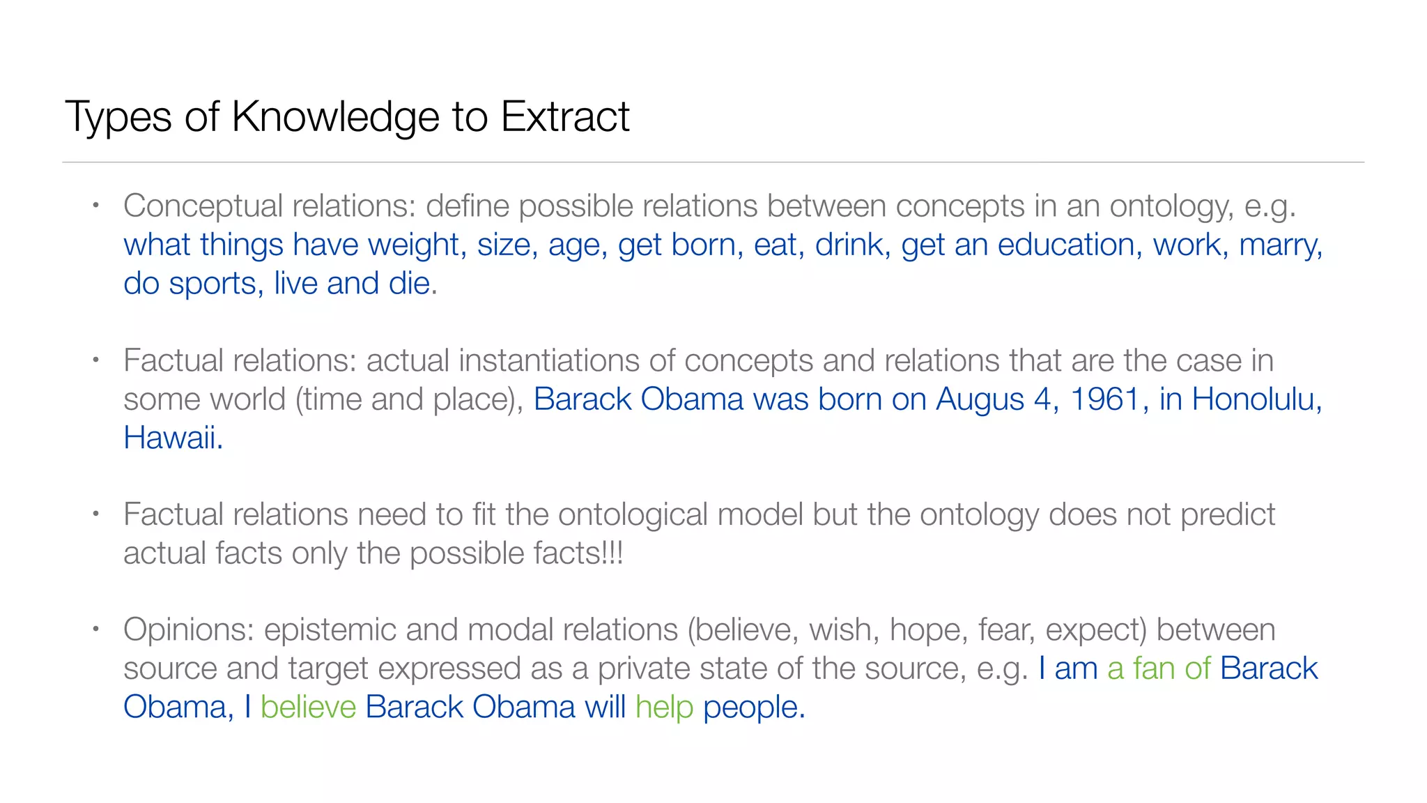 Types of Knowledge to Extract
• Conceptual relations: deﬁne possible relations between concepts in an ontology, e.g.
what things have weight, size, age, get born, eat, drink, get an education, work, marry,
do sports, live and die.
• Factual relations: actual instantiations of concepts and relations that are the case in
some world (time and place), Barack Obama was born on Augus 4, 1961, in Honolulu,
Hawaii.
• Factual relations need to ﬁt the ontological model but the ontology does not predict
actual facts only the possible facts!!!
• Opinions: epistemic and modal relations (believe, wish, hope, fear, expect) between
source and target expressed as a private state of the source, e.g. I am a fan of Barack
Obama, I believe Barack Obama will help people.
 