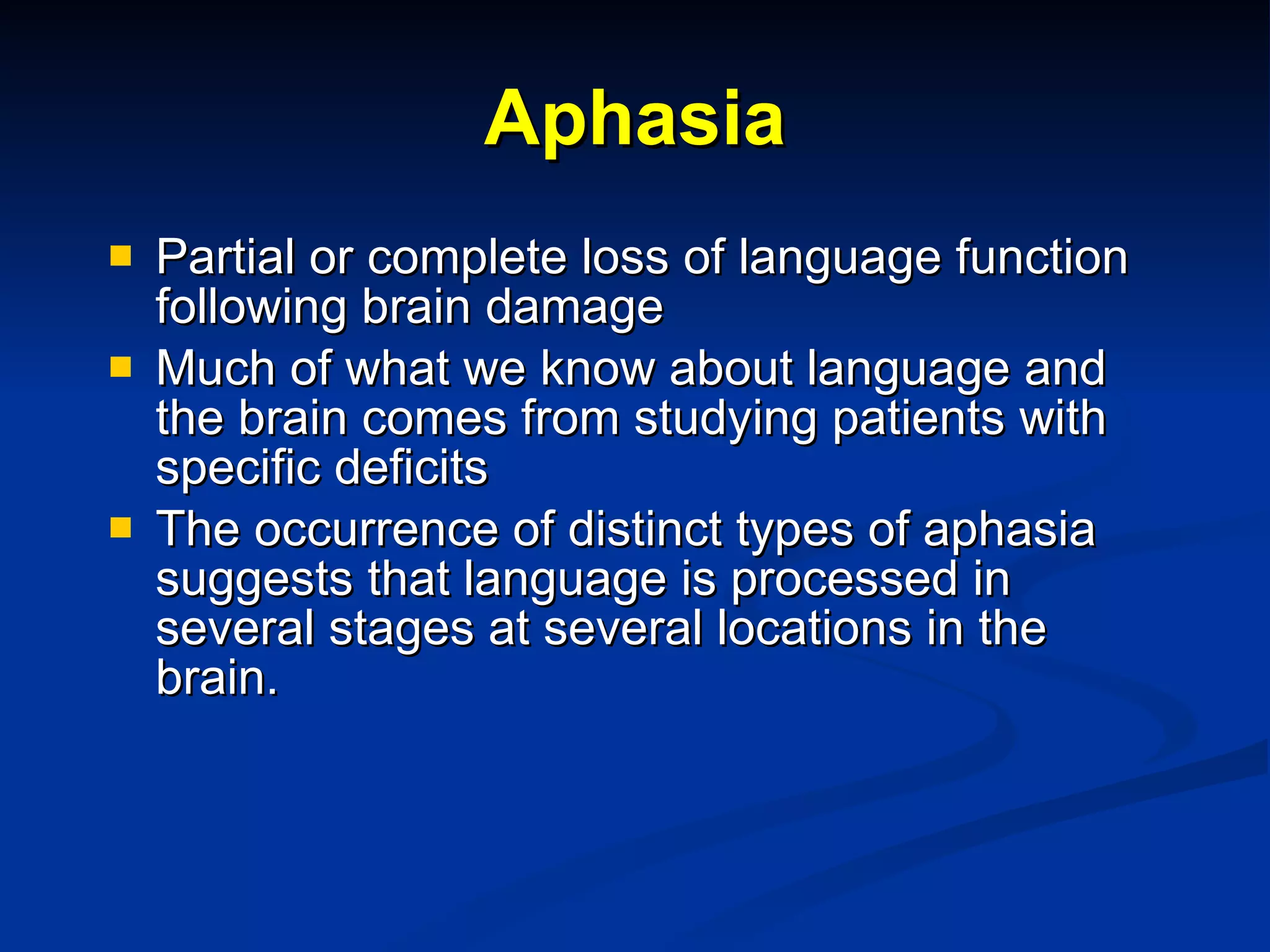 Aphasia Partial or complete loss of language function following brain damage Much of what we know about language and the brain comes from studying patients with specific deficits The occurrence of distinct types of aphasia suggests that language is processed in several stages at several locations in the brain. 