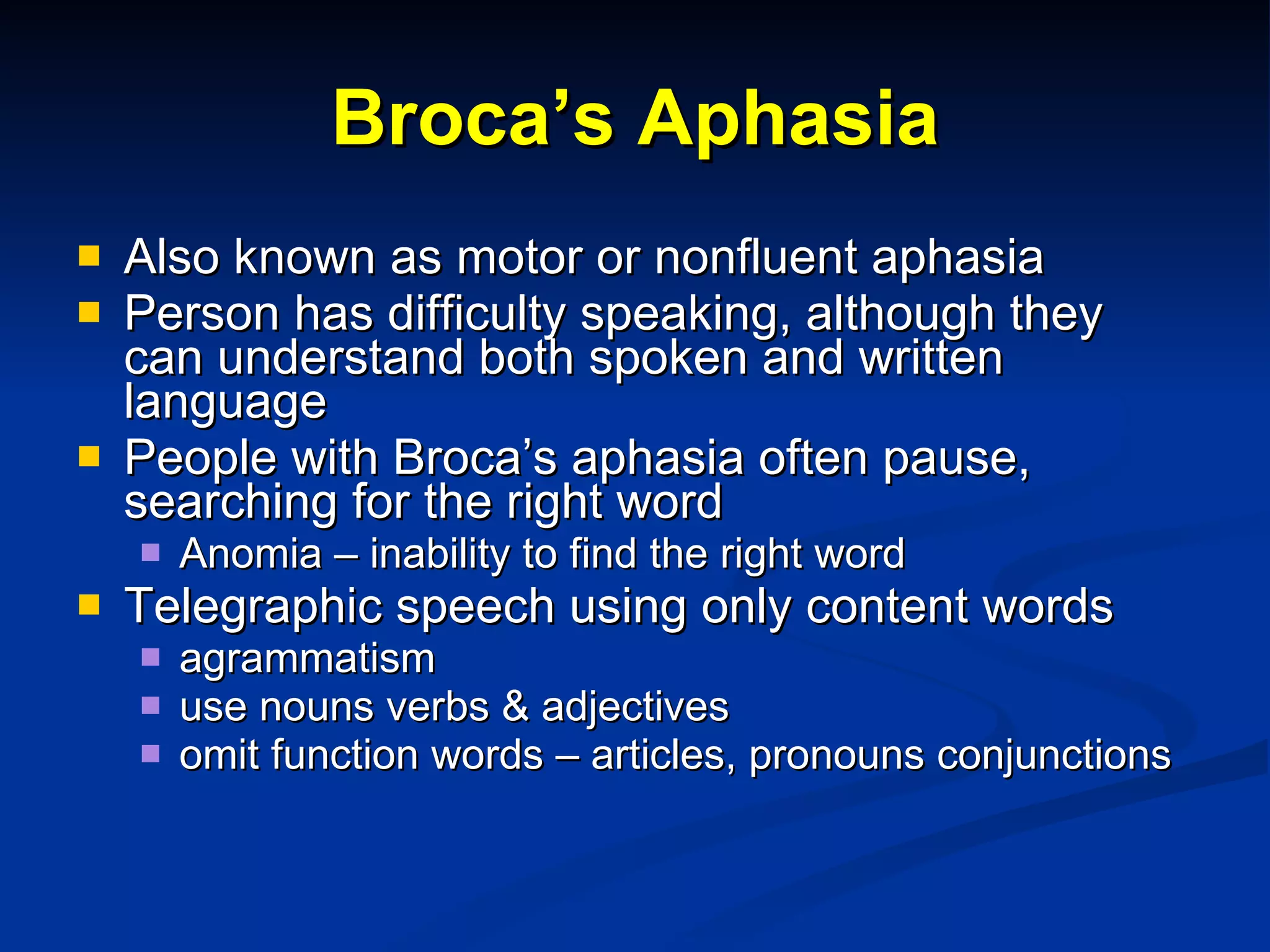 Broca’s Aphasia Also known as motor or nonfluent aphasia Person has difficulty speaking, although they can understand both spoken and written language People with Broca’s aphasia often pause, searching for the right word Anomia – inability to find the right word Telegraphic speech using only content words  agrammatism use nouns verbs & adjectives omit function words – articles, pronouns conjunctions 