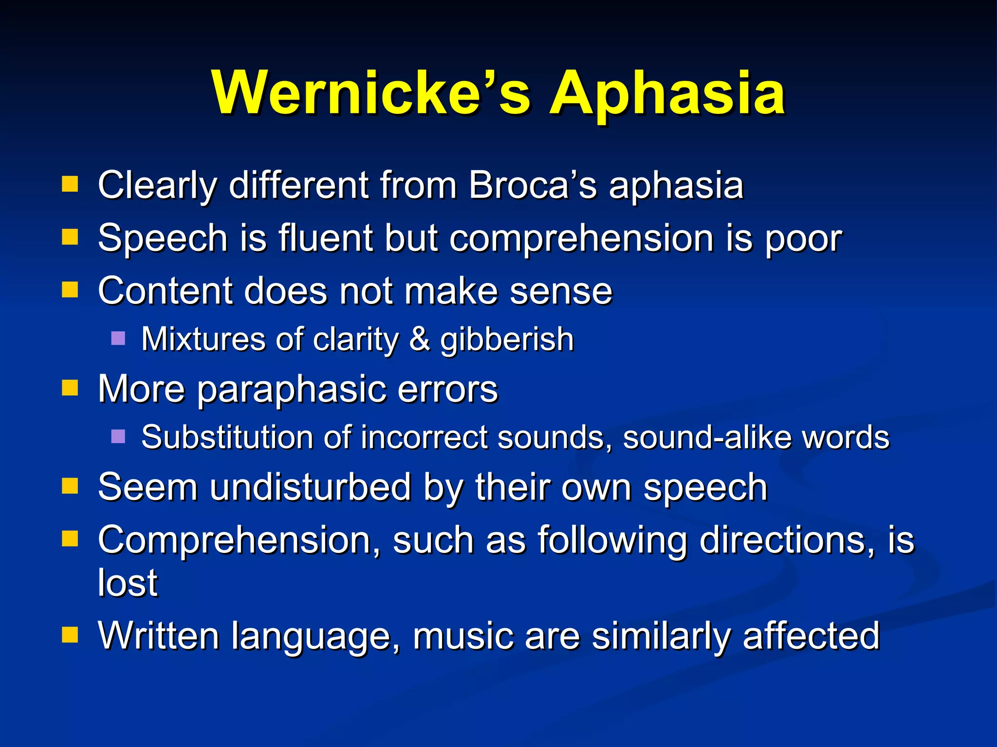 Wernicke’s Aphasia Clearly different from Broca’s aphasia Speech is fluent but comprehension is poor Content does not make sense Mixtures of clarity & gibberish More paraphasic errors Substitution of incorrect sounds, sound-alike words Seem undisturbed by their own speech Comprehension, such as following directions, is lost Written language, music are similarly affected 