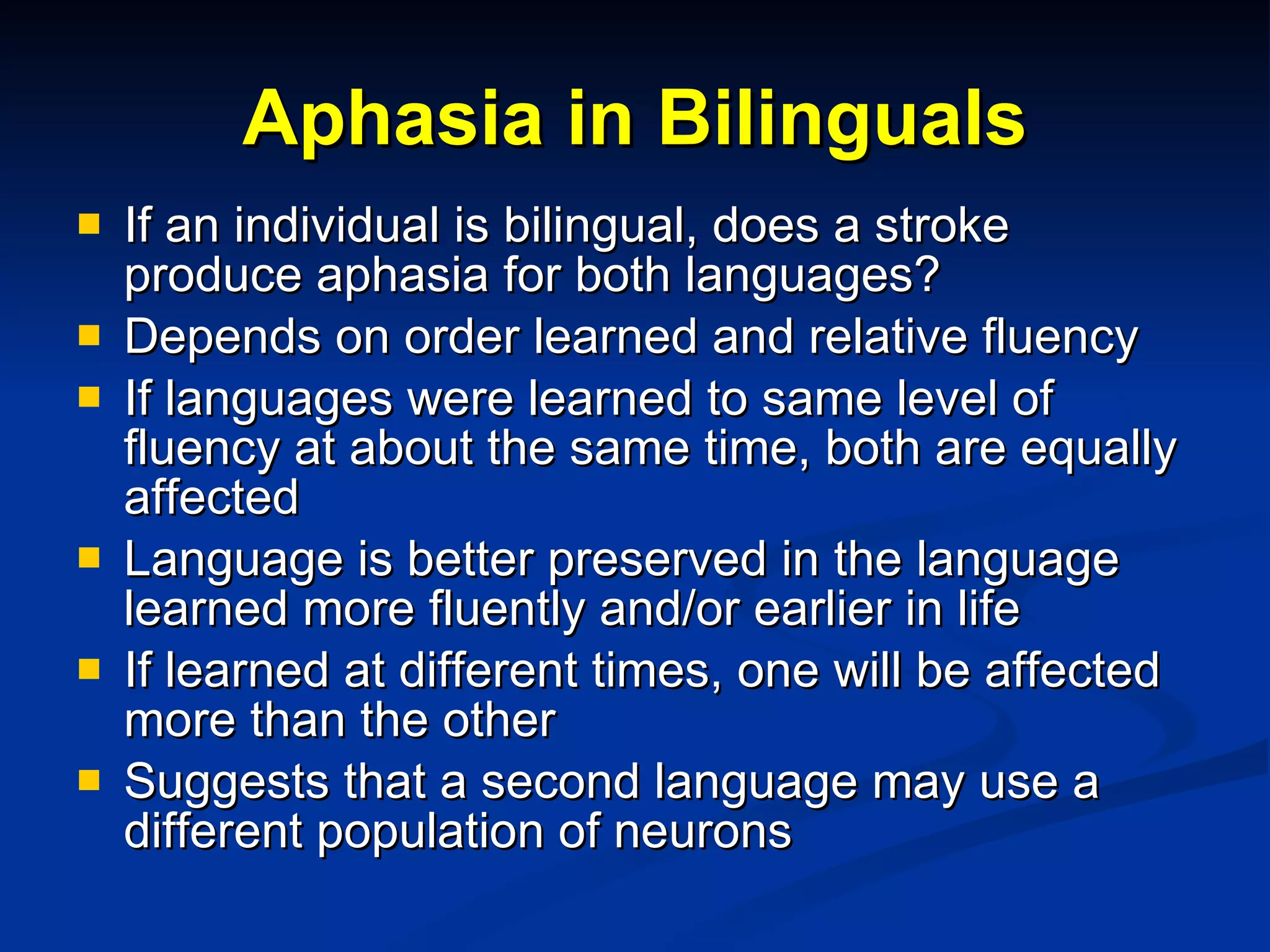 Aphasia in Bilinguals If an individual is bilingual, does a stroke produce aphasia for both languages? Depends on order learned and relative fluency If languages were learned to same level of fluency at about the same time, both are equally affected Language is better preserved in the language learned more fluently and/or earlier in life If learned at different times, one will be affected more than the other Suggests that a second language may use a different population of neurons 