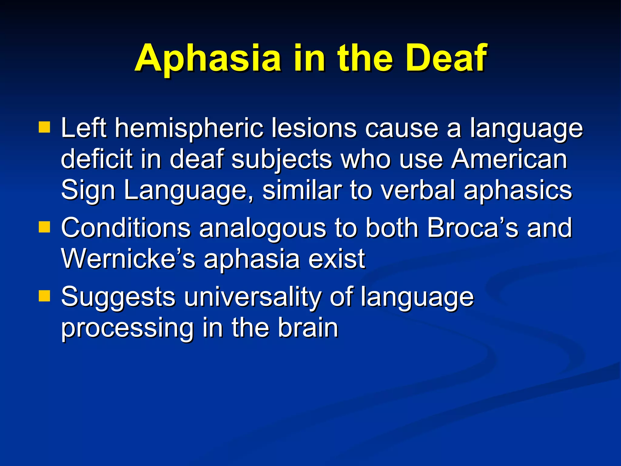 Aphasia in the Deaf Left hemispheric lesions cause a language deficit in deaf subjects who use American Sign Language, similar to verbal aphasics Conditions analogous to both Broca’s and Wernicke’s aphasia exist Suggests universality of language processing in the brain 