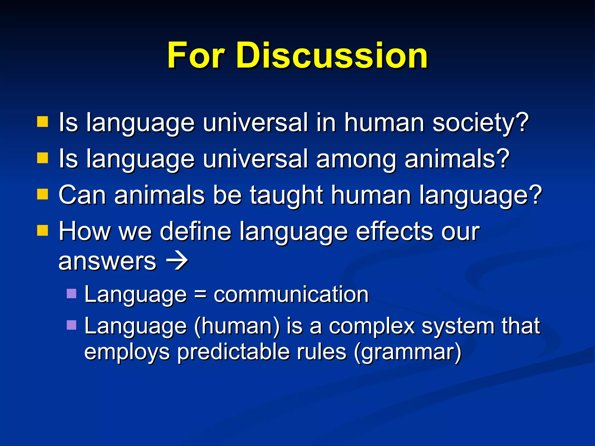 For Discussion Is language universal in human society? Is language universal among animals? Can animals be taught human language? How we define language effects our answers     Language = communication Language (human) is a complex system that employs predictable rules (grammar) 