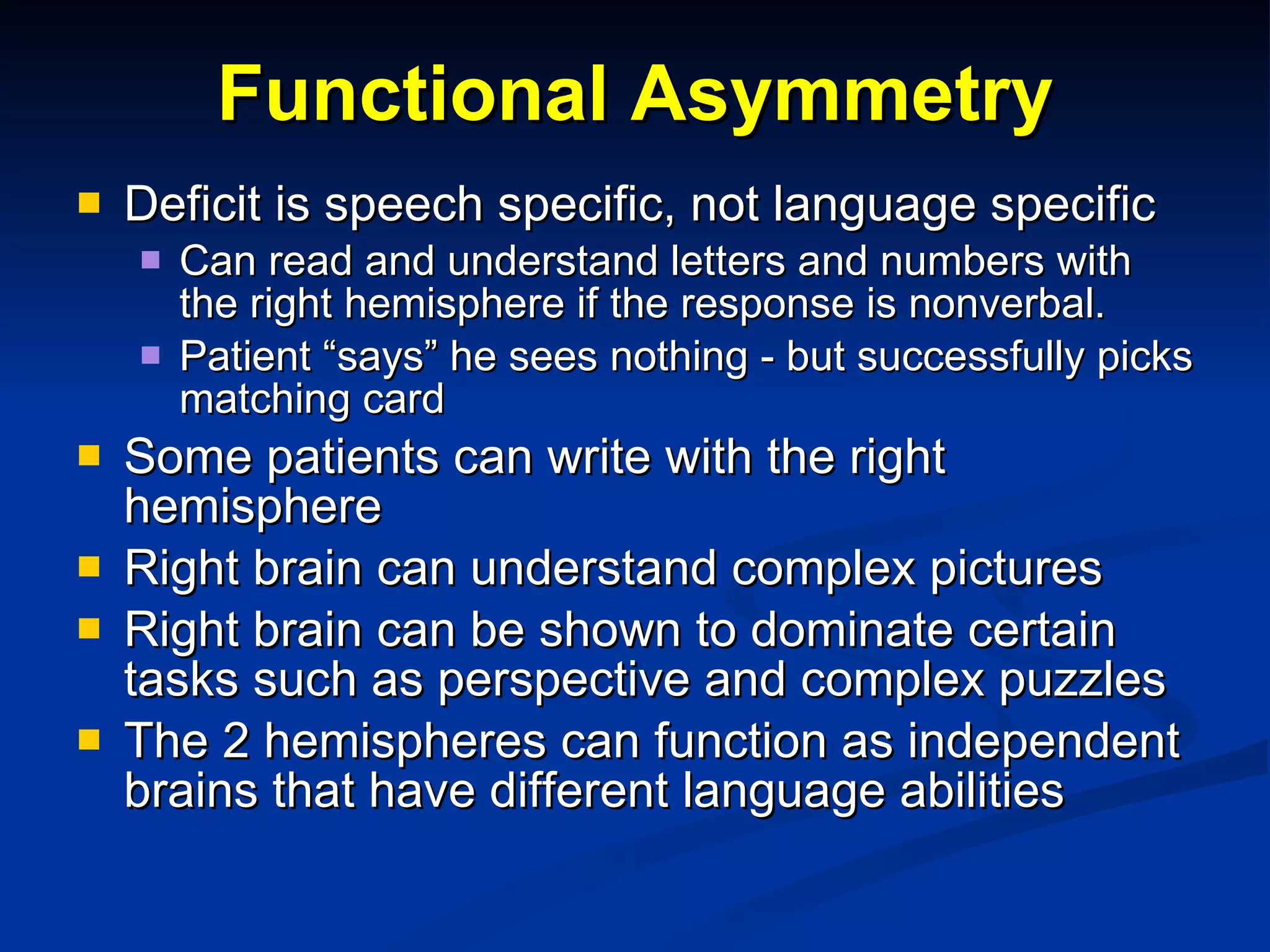 Functional Asymmetry Deficit is speech specific, not language specific Can read and understand letters and numbers with the right hemisphere if the response is nonverbal. Patient “says” he sees nothing - but successfully picks matching card Some patients can write with the right hemisphere Right brain can understand complex pictures Right brain can be shown to dominate certain tasks such as perspective and complex puzzles The 2 hemispheres can function as independent brains that have different language abilities 