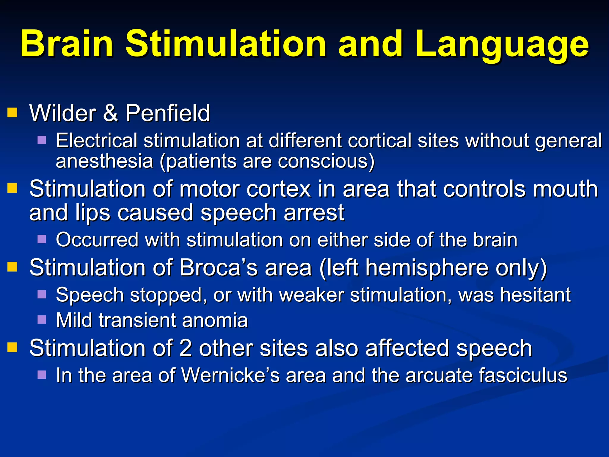 Brain Stimulation and Language Wilder & Penfield Electrical stimulation at different cortical sites without general anesthesia (patients are conscious) Stimulation of motor cortex in area that controls mouth and lips caused speech arrest Occurred with stimulation on either side of the brain Stimulation of Broca’s area (left hemisphere only) Speech stopped, or with weaker stimulation, was hesitant Mild transient anomia Stimulation of 2 other sites also affected speech In the area of Wernicke’s area and the arcuate fasciculus 