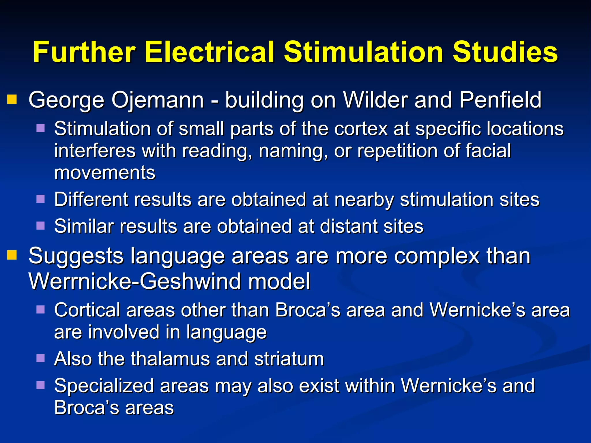 Further Electrical Stimulation Studies George Ojemann - building on Wilder and Penfield Stimulation of small parts of the cortex at specific locations interferes with reading, naming, or repetition of facial movements Different results are obtained at nearby stimulation sites Similar results are obtained at distant sites Suggests language areas are more complex than Werrnicke-Geshwind model Cortical areas other than Broca’s area and Wernicke’s area are involved in language Also the thalamus and striatum Specialized areas may also exist within Wernicke’s and Broca’s areas 