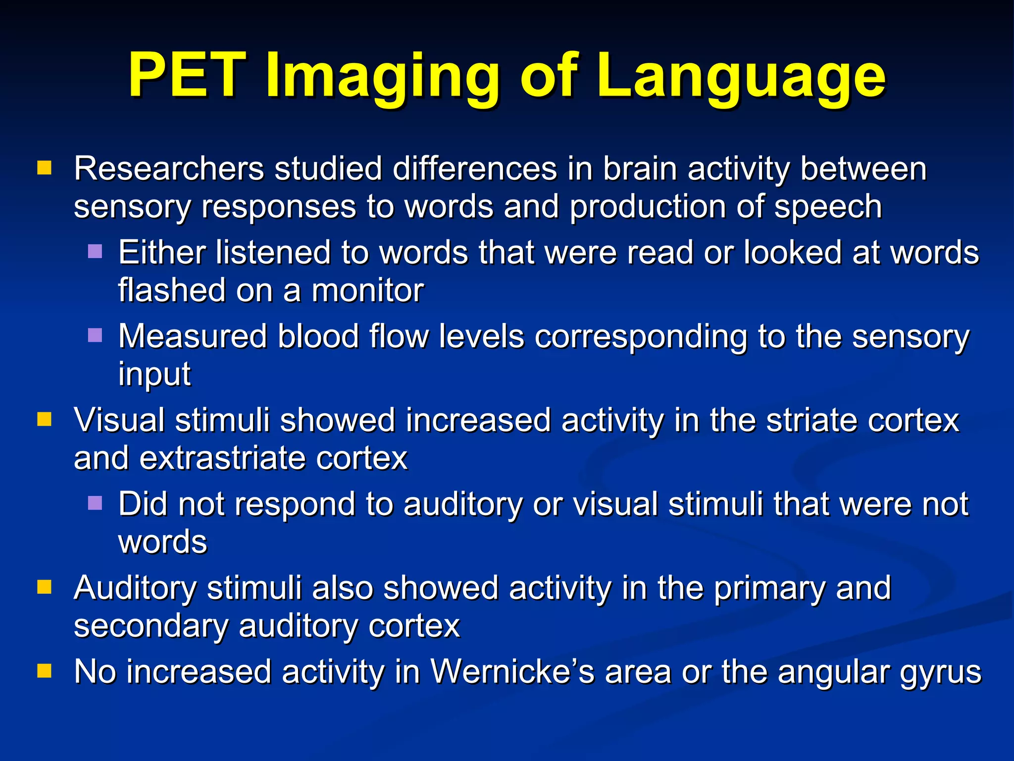 PET Imaging of Language Researchers studied differences in brain activity between sensory responses to words and production of speech Either listened to words that were read or looked at words flashed on a monitor Measured blood flow levels corresponding to the sensory input Visual stimuli showed increased activity in the striate cortex and extrastriate cortex Did not respond to auditory or visual stimuli that were not words Auditory stimuli also showed activity in the primary and secondary auditory cortex No increased activity in Wernicke’s area or the angular gyrus 