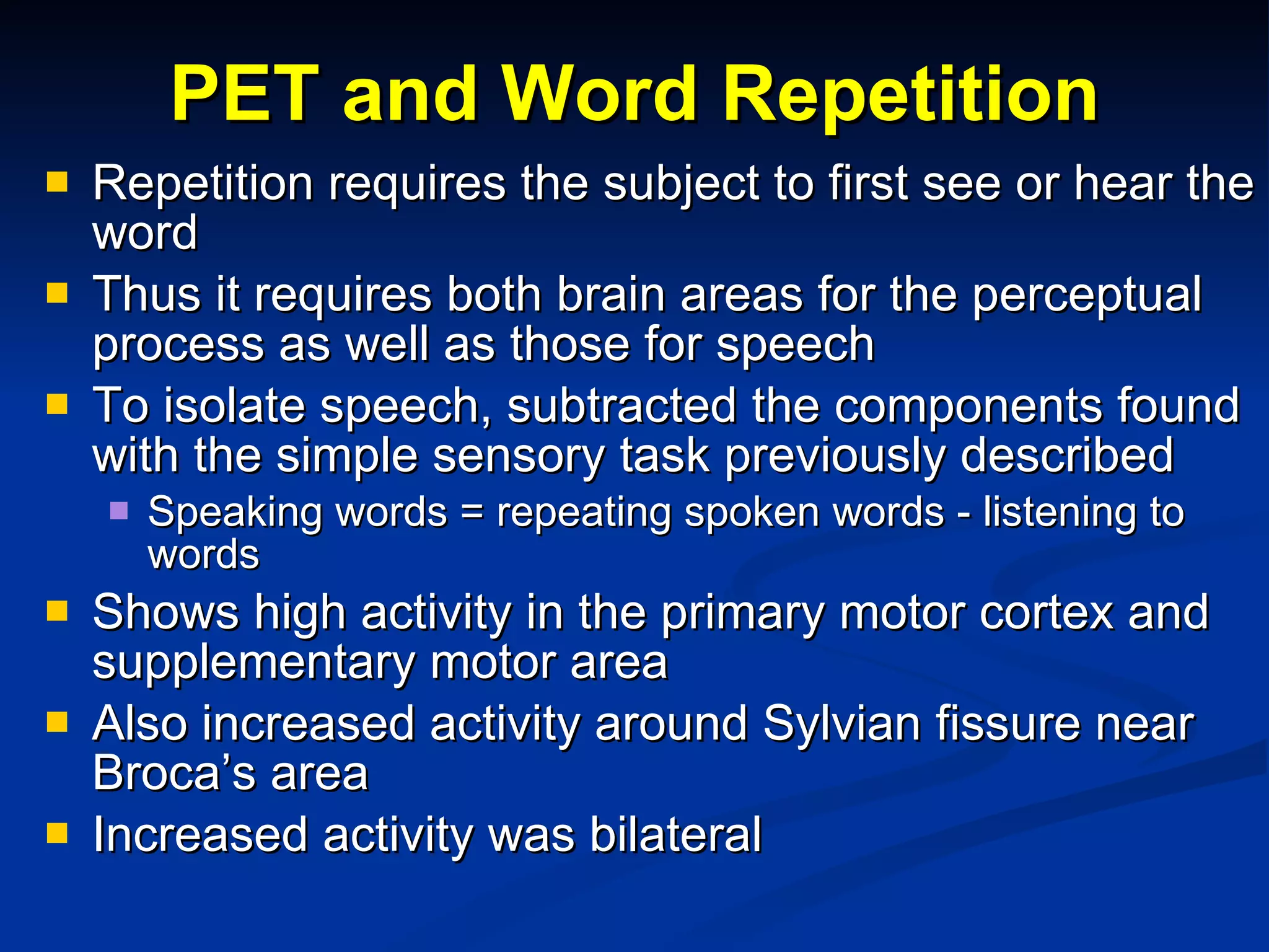 PET and Word Repetition Repetition requires the subject to first see or hear the word Thus it requires both brain areas for the perceptual process as well as those for speech To isolate speech, subtracted the components found with the simple sensory task previously described Speaking words = repeating spoken words - listening to words Shows high activity in the primary motor cortex and supplementary motor area Also increased activity around Sylvian fissure near Broca’s area Increased activity was bilateral 