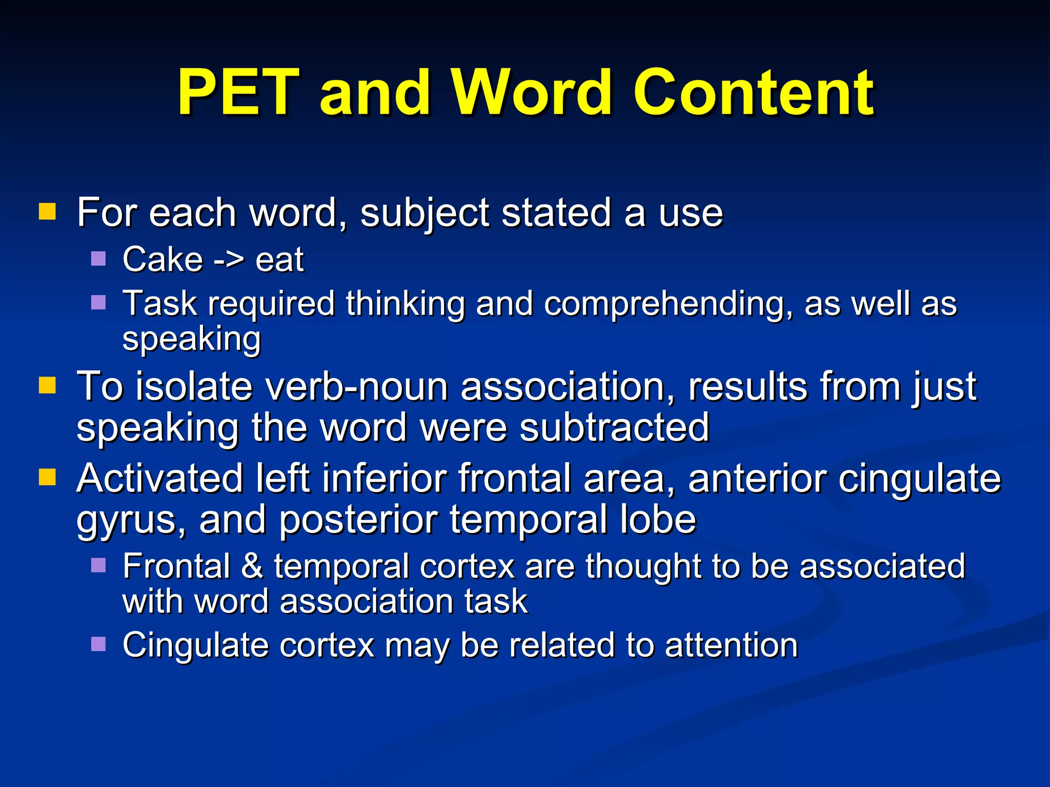 PET and Word Content For each word, subject stated a use Cake -> eat Task required thinking and comprehending, as well as speaking To isolate verb-noun association, results from just speaking the word were subtracted Activated left inferior frontal area, anterior cingulate gyrus, and posterior temporal lobe Frontal & temporal cortex are thought to be associated with word association task Cingulate cortex may be related to attention 
