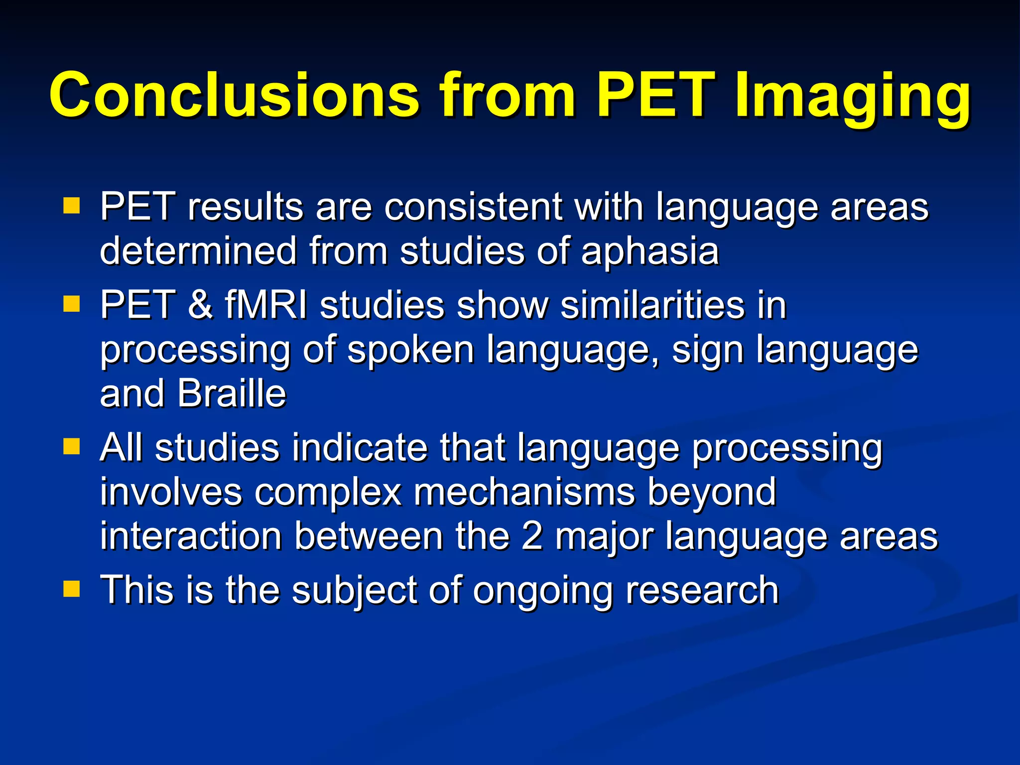 Conclusions from PET Imaging PET results are consistent with language areas determined from studies of aphasia PET & fMRI studies show similarities in processing of spoken language, sign language and Braille All studies indicate that language processing involves complex mechanisms beyond interaction between the 2 major language areas This is the subject of ongoing research  