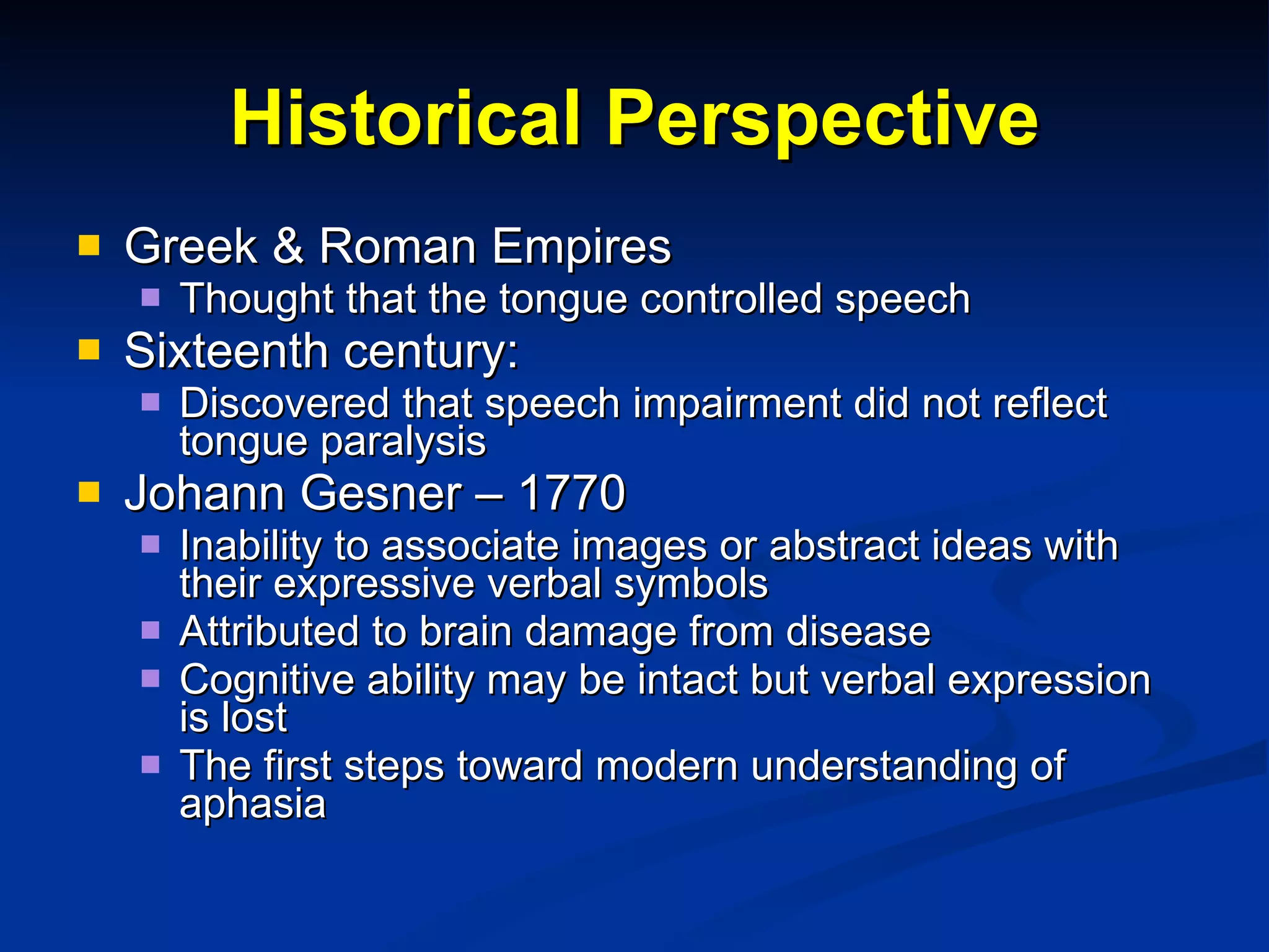 Historical Perspective Greek & Roman Empires Thought that the  tongue controlled speech Sixteenth century:  Discovered that speech impairment did not reflect tongue paralysis Johann Gesner – 1770 Inability to associate images or abstract ideas with their expressive verbal symbols Attributed to brain damage from disease Cognitive ability may be intact but verbal expression is lost The first steps toward modern understanding of aphasia 