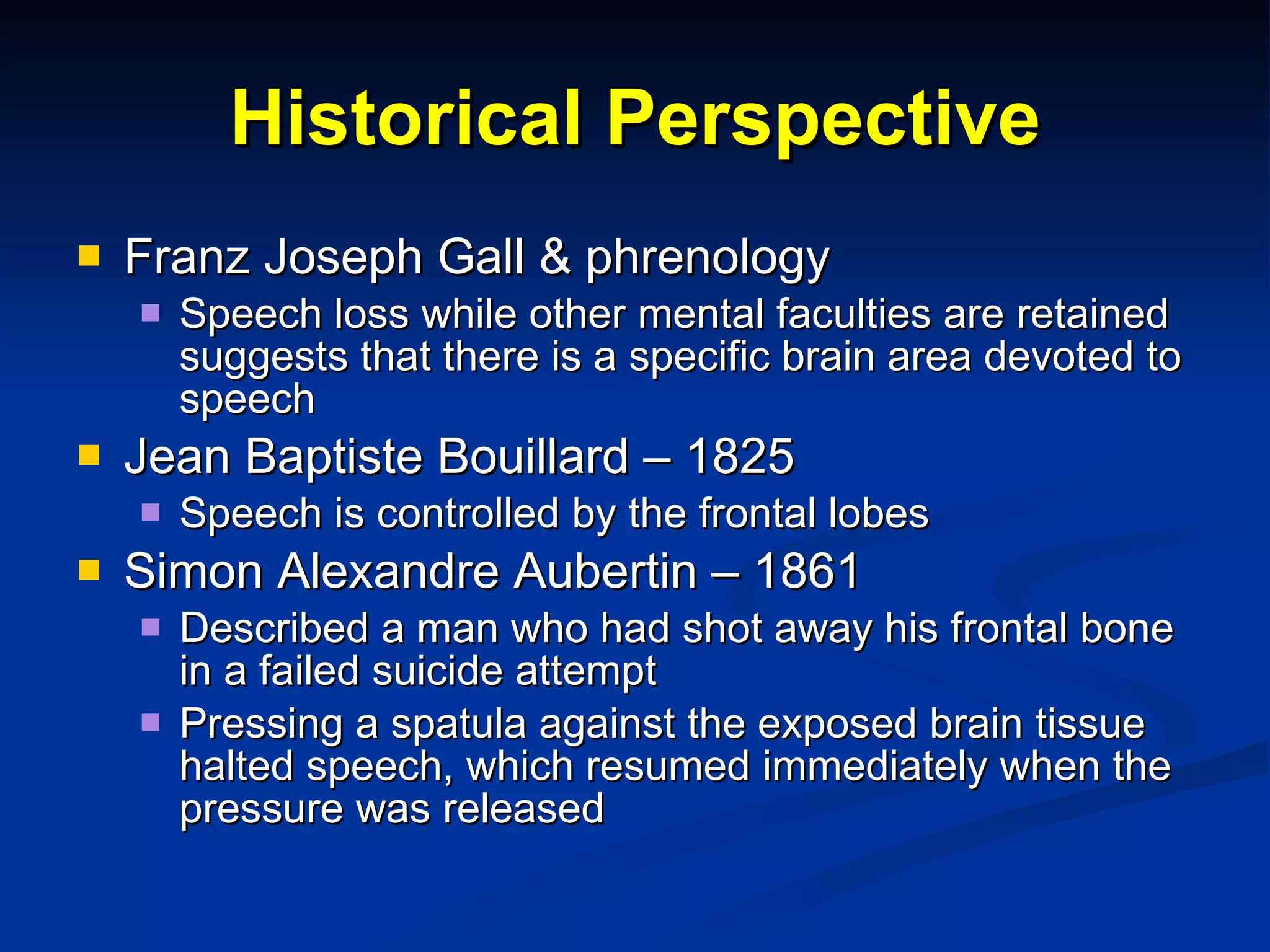 Historical Perspective Franz Joseph Gall & phrenology Speech loss while other mental faculties are retained suggests that there is a specific brain area devoted to speech Jean Baptiste Bouillard – 1825 Speech is controlled by the frontal lobes Simon Alexandre Aubertin – 1861 Described a man who had shot away his frontal bone in a failed suicide attempt Pressing a spatula against the exposed brain tissue halted speech, which resumed immediately when the pressure was released 