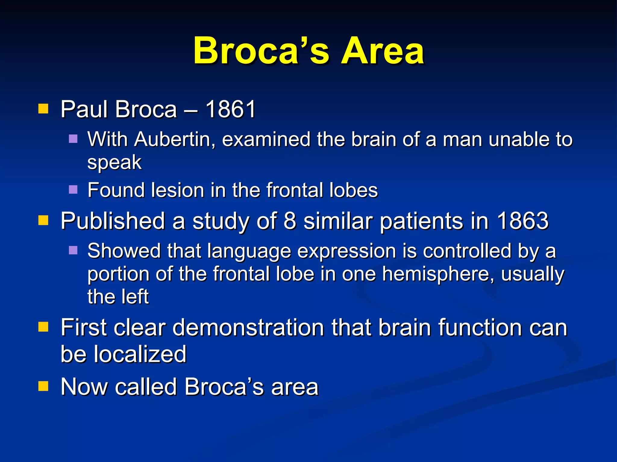 Broca’s Area Paul Broca – 1861 With Aubertin, examined the brain of a man unable to speak Found lesion in the frontal lobes  Published a study of 8 similar patients in 1863 Showed that language expression is controlled by a portion of the frontal lobe in one hemisphere, usually the left First clear demonstration that brain function can be localized Now called Broca’s area 