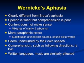 Wernicke’s Aphasia Clearly different from Broca’s aphasia Speech is fluent but comprehension is poor Content does not make sense Mixtures of clarity & gibberish More paraphasic errors Substitution of incorrect sounds, sound-alike words Seem undisturbed by their own speech Comprehension, such as following directions, is lost Written language, music are similarly affected 