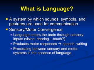 What is Language? A system by which sounds, symbols, and gestures are used for communication Sensory/Motor Convergence Language enters the brain through sensory inputs (vision, hearing – touch?) Produces motor responses    speech, writing Processing between sensory and motor systems is the essence of language 