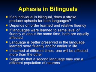 Aphasia in Bilinguals If an individual is bilingual, does a stroke produce aphasia for both languages? Depends on order learned and relative fluency If languages were learned to same level of fluency at about the same time, both are equally affected Language is better preserved in the language learned more fluently and/or earlier in life If learned at different times, one will be affected more than the other Suggests that a second language may use a different population of neurons 