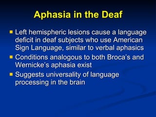 Aphasia in the Deaf Left hemispheric lesions cause a language deficit in deaf subjects who use American Sign Language, similar to verbal aphasics Conditions analogous to both Broca’s and Wernicke’s aphasia exist Suggests universality of language processing in the brain 
